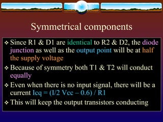 Symmetrical components
 Since R1 & D1 are identical to R2 & D2, the diode
junction as well as the output point will be at half
the supply voltage
 Because of symmetry both T1 & T2 will conduct
equally
 Even when there is no input signal, there will be a
current Icq = (I/2 Vcc – 0.6) / R1
 This will keep the output transistors conducting
 
