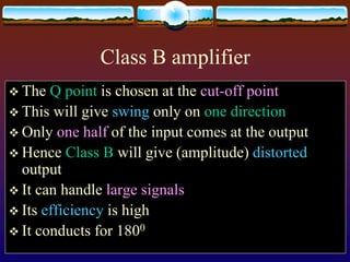Class B amplifier
 The Q point is chosen at the cut-off point
 This will give swing only on one direction
 Only one half of the input comes at the output
 Hence Class B will give (amplitude) distorted
output
 It can handle large signals
 Its efficiency is high
 It conducts for 1800
 