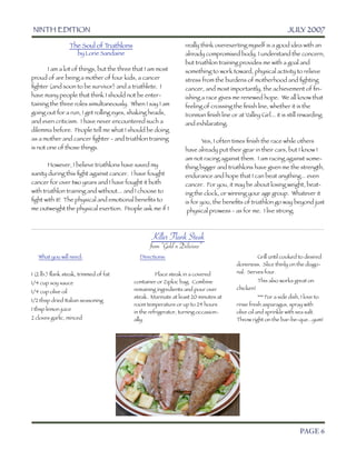 NINTH EDITION	                                                                                             JULY 2007

                    The Soul of Triathlons                         really think overexerting myself is a good idea with an
                         by Lorie Sandaine                         already compromised body. I understand the concern,
                                                                   but triathlon training provides me with a goal and
	      I am a lot of things, but the three that I am most          something to work toward, physical activity to relieve
proud of are being a mother of four kids, a cancer                 stress from the burdens of motherhood and ﬁghting
ﬁghter (and soon to be survivor) and a triathlete. I               cancer, and most importantly, the achievement of ﬁn-
have many people that think I should not be enter-                 ishing a race gives me renewed hope. We all know that
taining the three roles simultaneously. When I say I am            feeling of crossing the ﬁnish line, whether it is the
going out for a run, I get rolling eyes, shaking heads,            Ironman ﬁnish line or at Valley Girl... it is still rewarding
and even criticism. I have never encountered such a                and exhilarating.
dilemma before. People tell me what I should be doing
as a mother and cancer ﬁghter - and triathlon training             	       Yes, I often times ﬁnish the race while others
is not one of those things.                                        have already put their gear in their cars, but I know I
	                                                                  am not racing against them. I am racing against some-
	      However, I believe triathlons have saved my                 thing bigger and triathlons have given me the strength,
sanity during this ﬁght against cancer. I have fought              endurance and hope that I can beat anything... even
cancer for over two years and I have fought it both                cancer. For you, it may be about losing weight, beat-
with triathlon training and without... and I choose to             ing the clock, or winning your age group. Whatever it
ﬁght with it! The physical and emotional beneﬁts to                is for you, the beneﬁts of triathlon go way beyond just
me outweight the physical exertion. People ask me if I               physical prowess - as for me. I live strong.



                                                    Killer Flank Steak

           
        
         
       
            from “Gold’n Delicious”
       What you will need:                     Directions:                               	        Grill until cooked to desired
                                                                                         doneness. Slice thinly on the diago-
1 (2 lb.) ﬂank steak, trimmed of fat         	         Place steak in a covered          nal. Serves four.

1/4 cup soy sauce                            container or Ziploc bag. Combine            	        This also works great on
                                             remaining ingredients and pour over         chicken!
1/4 cup olive oil
                                             steak. Marinate at least 20 minutes at      	          *** For a side dish, I love to
1/2 tbsp dried Italian seasoning
                                             room temperature or up to 24 hours          rinse fresh asparagus, spray with
1 tbsp lemon juice
                                             in the refrigerator, turning occasion-      olive oil and sprinkle with sea salt.
2 cloves garlic, minced                      ally.                                       Throw right on the bar-be-que...yum!




	

                                                                                                                    PAGE 6
 