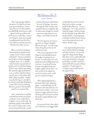 NINTH EDITION	                                                                           JULY 2007


                                          My Performance Bike Fit
                                                by Jessi Thompson
       When my name got called as      as look at the power distribution    on the bike because he noticed
  the winner of a bike ﬁt at Cham-      for each of my legs. Ben went       that I had an above-average
  pion Sports Medicine, I was ec-       through all of the numbers and      pedal stroke efﬁciency. Are you
   static because I had heard Ben      explained where we might be able     kidding me? YES! My coach and
 Greenﬁeld talk about how it could     to make some changes so I would      husband, Roger, had me training
    improve both my comfort and         experience improvement in my        for this all winter long. When Ben
 performance on the bike. I wasn’t      riding. Lots of data to look at!    mentioned this, I was jumping up
 sure; however, how much I would                                            and down inside because it was so
   actually beneﬁt from the ﬁt be-        The next step was to measure      nice to have my hard work vali-
 cause I had received two previous     my VO2 , so I began riding the       dated - thanks, Rog!
     bike ﬁts from other sources.      bike at race pace. He took snap-
                                       shots of my data at 30, 60, 90          I was impressed by Ben’s atten-
     When I arrived at Champion,       and 120 seconds.                     tion to detail and his knowledge
  Ben hooked up my bike to the            After measuring my VO2, Ben       of body mechanics. It’s so excit-
  Compu T   rainer and accurately      began to meticulously measure        ing to be riding a better ﬁtting
 calibrated it. Ben proceeded to       the angles of my leg and arm         bike that is more comfortable with
attach other mechanical gadgets,       bends. He made some minor ad-        more opportunity for a stronger
  magnets, wires, etc. to my bike.     justments and carefully measured     performance as well. I would rec-
 Next, he took measurements of         each one. He worked from my          ommend this ﬁt to anyone without
my bike and recorded his ﬁndings.      toes up and adjusted my seat         hesitation! Thanks again to
 Before I was asked to get riding,     height, saddle and aerobars. He      Champion Sports Medicine for
 Ben went through my health his-       was careful not to adjust too        the opportunity.
 tory, as well as asked me about       much at one time, so we could
 speciﬁc pain or discomfort I felt     prevent any kind of injury.
 while riding on my bike. Finally, I
 was asked to lay on a mat where
                                          After making adjustments, I
he checked my body’s ﬂexibility to
                                       performed the same riding test
 ensure that I am was not being
                                       again. I could deﬁnitely see dif-
 ﬁtted to a position that wouldn’t
                                       ferences in the data that was col-
     work for me anatomically.
                                       lected and recorded. I was receiv-
                                       ing more oxygen with my new po-
       Next, I warmed up on my bike    sitioning and I had also increased
    and watched as Ben set up the      the power output with the same
    projector so we could watch a      heart rate.
   computer screen on the wall. By
  watching a graph in the middle of
                                        On a personal note, Ben asked
  the screen I could see the consis-
                                       me if I had done one-legged drills
   tency of my pedal stroke, as well


	

                                                                                                 PAGE 6
 