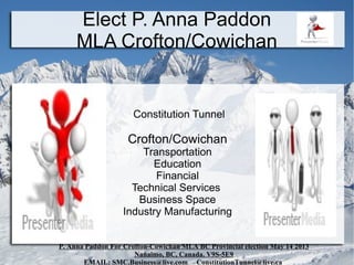 Elect P. Anna Paddon
     MLA Crofton/Cowichan


                      Constitution Tunnel

                    Crofton/Cowichan
                       Transportation
                         Education
                          Financial
                     Technical Services
                      Business Space
                   Industry Manufacturing


P. Anna Paddon For Crofton-Cowichan MLA BC Provincial election May 14 2013
                      Nanaimo, BC, Canada. V9S-5E9
       EMAIL: SMC.Business@live.com ConstitutionTunnel@live.ca
 