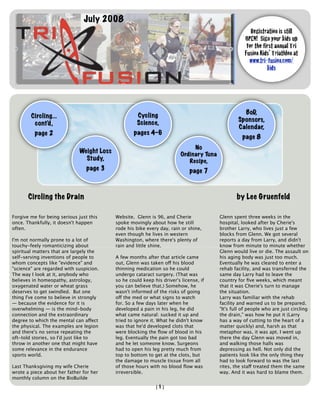 July 2008
                                                                                                        Registration is still
                                                                                                     OPEN! Sign your kids up
                                                                                                      for the first annual Tri
                                                                                                     Fusion Kids’ Triathlon at
                                                                                                       www.tri-fusion.com/
                                                                                                                kids




                                                                                                    BoD,
        Circling...                                  Cycling
                                                                                                  Sponsors,
         cont’d,                                     Science,
                                                                                                  Calendar,
          page 2                                    pages 4-6
                                                                                                    page 8
                                                                               No
                              Weight Loss                                 Ordinary Tuna
                                Study,                                       Recipe,
                                page 3                                        page 7



       Circling the Drain                                                                         by Lee Gruenfeld

Forgive me for being serious just this      Website. Glenn is 96, and Cherie              Glenn spent three weeks in the
once. Thankfully, it doesn't happen         spoke movingly about how he still             hospital, looked after by Cherie's
often.                                      rode his bike every day, rain or shine,       brother Larry, who lives just a few
                                            even though he lives in western               blocks from Glenn. We got several
I'm not normally prone to a lot of          Washington, where there's plenty of           reports a day from Larry, and didn't
touchy-feely romanticizing about            rain and little shine.                        know from minute to minute whether
spiritual matters that are largely the                                                    Glenn would live or die. The assault on
self-serving inventions of people to        A few months after that article came          his aging body was just too much.
whom concepts like "evidence" and           out, Glenn was taken off his blood            Eventually he was cleared to enter a
"science" are regarded with suspicion.      thinning medication so he could               rehab facility, and was transferred the
The way I look at it, anybody who           undergo cataract surgery. (That was           same day Larry had to leave the
believes in homeopathy, astrology,          so he could keep his driver's license, if     country for ﬁve weeks, which meant
oxygenated water or wheat grass             you can believe that.) Somehow, he            that it was Cherie's turn to manage
deserves to get swindled. But one           wasn't informed of the risks of going         the situation.
thing I've come to believe in strongly      off the med or what signs to watch            Larry was familiar with the rehab
— because the evidence for it is            for. So a few days later when he              facility and warned us to be prepared.
overwhelming — is the mind-body             developed a pain in his leg, he did           "It's full of people who are just circling
connection and the extraordinary            what came natural: sucked it up and           the drain," was how he put it (Larry
degree to which the mental can affect       tried to ignore it. What he didn't know       has a way of cutting to the heart of a
the physical. The examples are legion       was that he'd developed clots that            matter quickly) and, harsh as that
and there's no sense repeating the          were blocking the ﬂow of blood in his         metaphor was, it was apt. I went up
oft-told stories, so I'd just like to       leg. Eventually the pain got too bad          there the day Glenn was moved in,
throw in another one that might have        and he let someone know. Surgeons             and walking those halls was
some relevance in the endurance             had to open his leg pretty much from          depressing as hell. Not only did the
sports world.                               top to bottom to get at the clots, but        patients look like the only thing they
                                            the damage to muscle tissue from all          had to look forward to was the last
Last Thanksgiving my wife Cherie            of those hours with no blood ﬂow was          rites, the staff treated them the same
wrote a piece about her father for her      irreversible.                                 way. And it was hard to blame them.
monthly column on the BioBuilde
                                                              [1]
 