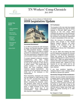 TN Workers’ Comp Chronicle
July 2009
Moore, Ingram, Johnson & Steele LLP (865) 692-9039
2009 Legislative UpdateInside This
Issue:
• 2009 Legislative
Update
• New Forms
From the DOL
• MIJS Due
Process
Challenge
• Recreational
Activities
Limited
• About MIJS
C31 Confusion
The transition to the new rules has created
uncertainty regarding the need for signed
releases in pre-July 2009 claims. In
response to the C31 chaos, MIJS
contacted the sponsors of the amendment
and asked that they take action to clarify
the confusion surrounding the Department
of Labor’s interpretation of the new rules.
When the concerns of employers and
carriers were brought to the Senate
Majority Leader’s attention, the policy
advisors to the sponsors of the bill,
arranged for a meeting with the
Department to discuss their interpretation
of the new law.
On July 23, 2009, that meeting was held
and the Department retracted its incorrect
summary of the Overstreet amendment.
Notice was posted on the Department
website clarifying that for claims occurring
before July 1, 2009, any signed release of
medical information furnished to a medical
provider remains valid. Signed C31’s are
required for all new claims and for old
claims where no release whatsoever has
been obtained.
If you have questions regarding a
claimant’s failure to sign a release, please
call MIJS to discuss your options.
Ownership Changes & Reconsideration
Another new law prohibits reconsideration
of capped claims in those instances where
the ownership of the business changes
but the employee continues to be
employed by the successor business with
the same or higher rate of pay or the
employee declines an offer of employment
with the same or higher rate of pay. This
applies to injuries occurring on or after
July 1, 2009.
By: Gregory H. Fuller
Overstreet Amendment
In an effort to promote the swift resolution
of claims, the General Assembly modified
the 2008 Overstreet decision. Effective
July 1, 2009, there is no longer an implied
covenant of confidentiality in comp claims.
The new amendment is designed to foster
communication between parties to a claim.
If a proper released is obtained, causation
questionnaires and other written
correspondence may be sent to an ATP
as long as the employee or their attorney
is carbon copied. This should allow all
parties involved in a claim to resolve
issues and move employees towards
maximum medical improvement. Any
response from the physician must also be
timely sent to the employee or their
representative.
More importantly, employers and carriers
are now allowed to orally discuss a claim
with the ATP, provided they comply with
the new amendment’s requirements.
Before contacting the physician, seven-
day advance notice must be provided.
Further, the employee or attorney must be
given a written summary of the ATP’s
opinions within seven days of the
communication. Such communication
also requires a signed release.
 