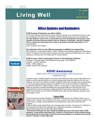 July 2009


Living Well                                                                   Volume I of II




                    Office Updates and Reminders
   CCW Summer Promotions are still in effect:
   For Current Patients: Recommend a friend of family member to our practice and receive a free
   ion detoxification foot bath upon verification of their scheduling with one of our practitioners.
   For new Patients: Come in for a consult with any of our practitioners and receive a free
   nutrition and menu planning session with our wellness coordinator, Jennifer Campbell.
   This is a great way to get your life on track in all aspects of health with guidance and
   understanding.
   Call or email for more details.

   Our Saturday clinic is now offering massage in addition to acupuncture.
   Brian Kramer, L.Ac and Kathy Wilson, L.M.B.T will both be scheduling patients two Saturdays a
   month. For dates of the clinic visit our website. Saturday acupuncture treatments are in a group
   setting at a reduced rate of 30 dollars per 30 minute session.

   CCW is now a virtual community! Find us in the following locations:
   Facebook : Personal page: CCW Raleigh & Group page: CCW Wellness
   LinkedIn : Jennifer Campbell
   Twitter : CCW_wellness
   Holistic Twitter CCW_wellness


                                 ADHD Awareness
                  ADHD is NOT a Common Ailment and Ritalin is NOT the Only Cure
                                     Awareness is Key!
   Using the media, CHADD (Children and Adults with ADHD) and other similar organizations are
   trying to sell the idea that ADHD is a common disease with drugs like Ritalin as its only cure.
   However, the head of the National Institute of Mental Health has conceded that his organization
   is “concerned about improper diagnosis of ADHD” as the number of children on Ritalin has
   jumped from 900,000 in 1990 to nearly 5 million in recent years. A recent study at Brookhaven
   National Laboratory revealed that Ritalin has more potent effects on the brain than even
   cocaine! How can such a drug be so highly endorsed? It should be noted that the makers of
   Ritalin have donated over $1 million to CHADD since 1988; and their literature supports, even
   encourages, its use.

                                            Cancer Risk!
   It seems that the American Academy of Pediatrics endorsed the use of Ritalin all too soon in
   October 2001, despite “clear evidence of the drug’s cancer risks of which parents, teachers and
   school nurses, besides most pediatricians and psychiatrists, still remain uniformed and
   unaware.”
   In March 2005 a study linked Ritalin with increased risks of cancer. The study of 12 children on
   the drug found that all of them experienced a “significant increase in chromosome
   abnormalitites [only] three months after starting Ritalin.”
   “Chromosome damage has been linked to heightened cancer risk and to other health
   problems. It was pretty surprising to [Dr. Randa A. El Zein] that all of the children taking
   [the drug] showed an increase in chromosome abnormalities in a relatively short period
   of time” ~Randa A. El Zein, MD, PhD.
 