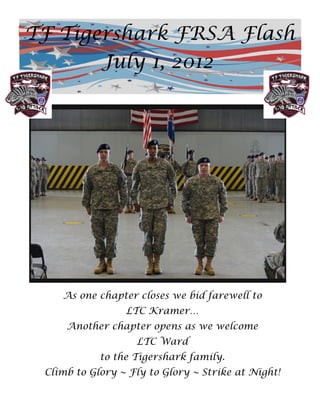 TF Tigershark FRSA Flash
       July 1, 2012




    As one chapter closes we bid farewell to
                 LTC Kramer…
     Another chapter opens as we welcome
                   LTC Ward
            to the Tigershark family.
 Climb to Glory ~ Fly to Glory ~ Strike at Night!
 