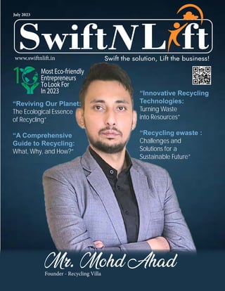 L
L
Swift ft
Swift the solution, Lift the business!
July 2023
www.swiftnlift.in
Mr. Mohd Ahad
Founder - Recycling Villa
“Reviving Our Planet:
The Ecological Essence
of Recycling”
“A Comprehensive
Guide to Recycling:
What, Why, and How?”
“Innovative Recycling
Technologies:
Turning Waste
into Resources”
“Recycling ewaste :
Challenges and
Solutions for a
Sustainable Future”
Most Eco-friendly
Entrepreneurs
ToLook For
In 2023
1
 