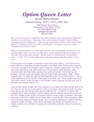 Option Queen Letter
By the Option Royals
Jeanette Young, CFP®, CFTe, CMT, M.S.
4305 Pointe Gate Drive
Livingston, New Jersey 07039
www.OptnQueen.com
optnqueen@aol.com
July 10, 2016
The votes are in and it is unanimous the insane asylums have released their inhabitants
and they are on the loose. Shootings, riots, and craziness abounds. Brexit, Dallas,
Louisiana and even Minnesota…..and yet, the stock market rallied on the robust “Jobs
Report.” We believe that as the May “Jobs Report” was sked so was June report,
remember the Verizon’s strike?
What we are faced with is a world where interest rates are plunging and investors are
seeking yields where ever they can find them. Corporations are taking advantage of
low rates and issuing gobs of debt. All this leads to a strong market environment
until…..it fails. We are not saying that it will fail tomorrow but the retreat is on its
way.
The US markets will continue to outperform most of the global markets. It isn’t that it is the
poster child for an expanding economy but rather is the default trade. With investors desperate
for income, the trade is the US equity market’s long-term dividend paying stocks. Yes, there is
risk on that trade but the only other choices are; US government bonds with puny yields,
corporate bonds with better yields and more risk, preferred securities with limited growth
potential, cash with no growth potential and safe foreign bonds with negative yields. Where
would you go? As a side note, gold has been supported by the concern with currencies. This is
easily demonstrated by the reaction of the pound to the Brexit vote. Where would you go if you
were really scared? To the US where a crazy Election season is upon us, the Euro zone with its
problems, the emerging markets, etc.?
Given all these factors it might have been expected to see a market that backs and fills here in the
US. That was not the case as the markets revived up its engine and returned to levels seen prior
to the Brexit vote, after all, that action does not affect the US…..or does it? To answer that,
remember that a strong US Dollar is bad for exports, good for deflation and bad for tourism into
the USA. Outside of that, services and products that do not have import competition will remain
strong here in the USA. Further, generic drugs, which account for 88% of the prescriptions filled
here in the USA, should also remain strong. Yes, we need our infrastructure tended to and those
companies should also thrive. Your doctor, accountant and attorney are not going out of
business anytime soon so health care groups are a reasonable investment choice as are insurance
companies.
 