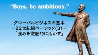 “Boys, be ambitious.”
グローバルビジネスの基本
ー22世紀脳ベーシック(3）ー
「強みを徹底的に活かす」
 