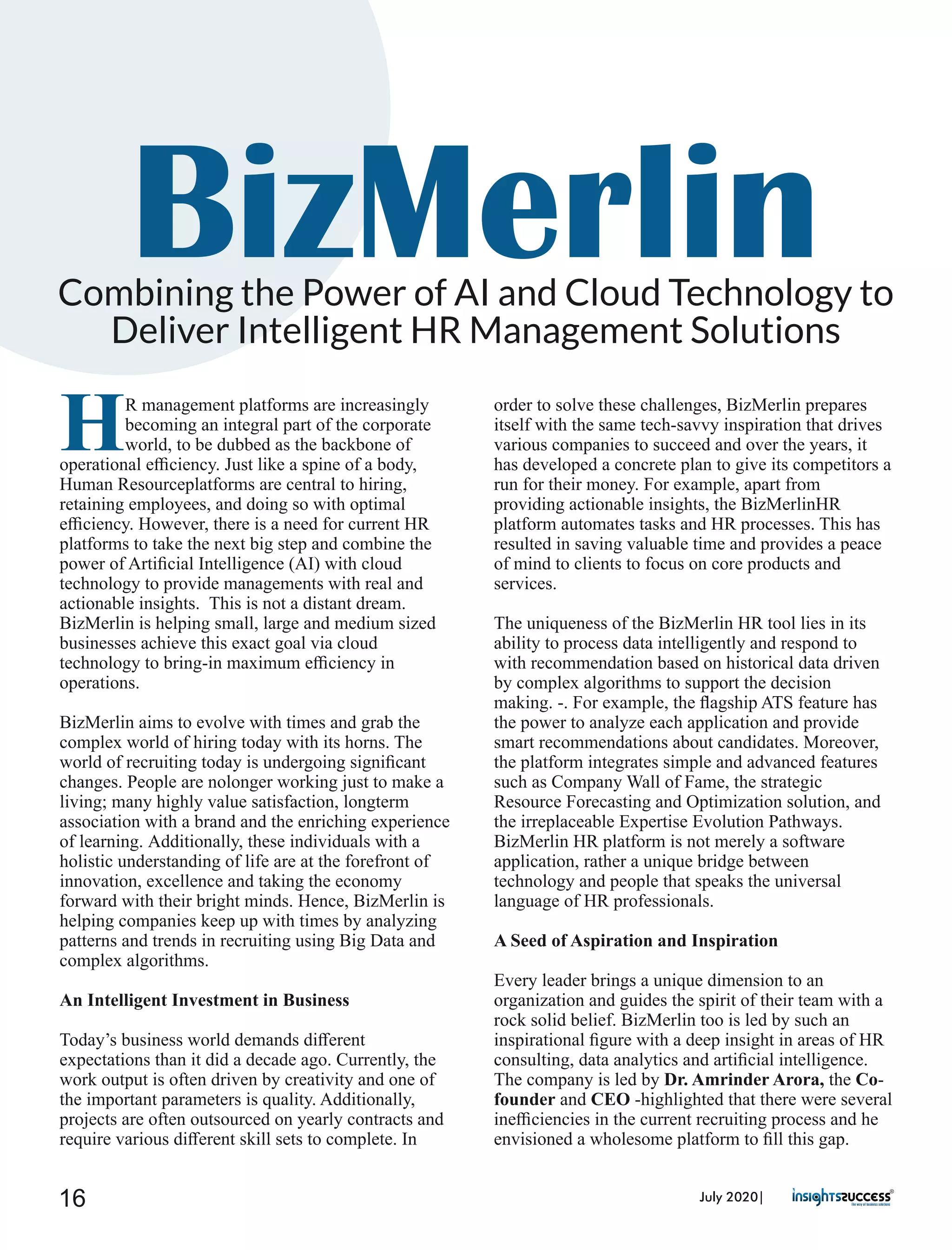 BizMerlinCombining the Power of AI and Cloud Technology to
Deliver Intelligent HR Management Solutions
HR management platforms are increasingly
becoming an integral part of the corporate
world, to be dubbed as the backbone of
operational eﬃciency. Just like a spine of a body,
Human Resourceplatforms are central to hiring,
retaining employees, and doing so with optimal
eﬃciency. However, there is a need for current HR
platforms to take the next big step and combine the
power of Artiﬁcial Intelligence (AI) with cloud
technology to provide managements with real and
actionable insights. This is not a distant dream.
BizMerlin is helping small, large and medium sized
businesses achieve this exact goal via cloud
technology to bring-in maximum eﬃciency in
operations.
BizMerlin aims to evolve with times and grab the
complex world of hiring today with its horns. The
world of recruiting today is undergoing signiﬁcant
changes. People are nolonger working just to make a
living; many highly value satisfaction, longterm
association with a brand and the enriching experience
of learning. Additionally, these individuals with a
holistic understanding of life are at the forefront of
innovation, excellence and taking the economy
forward with their bright minds. Hence, BizMerlin is
helping companies keep up with times by analyzing
patterns and trends in recruiting using Big Data and
complex algorithms.
An Intelligent Investment in Business
Today’s business world demands diﬀerent
expectations than it did a decade ago. Currently, the
work output is often driven by creativity and one of
the important parameters is quality. Additionally,
projects are often outsourced on yearly contracts and
require various diﬀerent skill sets to complete. In
order to solve these challenges, BizMerlin prepares
itself with the same tech-savvy inspiration that drives
various companies to succeed and over the years, it
has developed a concrete plan to give its competitors a
run for their money. For example, apart from
providing actionable insights, the BizMerlinHR
platform automates tasks and HR processes. This has
resulted in saving valuable time and provides a peace
of mind to clients to focus on core products and
services.
The uniqueness of the BizMerlin HR tool lies in its
ability to process data intelligently and respond to
with recommendation based on historical data driven
by complex algorithms to support the decision
making. -. For example, the ﬂagship ATS feature has
the power to analyze each application and provide
smart recommendations about candidates. Moreover,
the platform integrates simple and advanced features
such as Company Wall of Fame, the strategic
Resource Forecasting and Optimization solution, and
the irreplaceable Expertise Evolution Pathways.
BizMerlin HR platform is not merely a software
application, rather a unique bridge between
technology and people that speaks the universal
language of HR professionals.
A Seed of Aspiration and Inspiration
Every leader brings a unique dimension to an
organization and guides the spirit of their team with a
rock solid belief. BizMerlin too is led by such an
inspirational ﬁgure with a deep insight in areas of HR
consulting, data analytics and artiﬁcial intelligence.
The company is led by Dr. Amrinder Arora, the Co-
founder and CEO -highlighted that there were several
ineﬃciencies in the current recruiting process and he
envisioned a wholesome platform to ﬁll this gap.
July 2020|16
 