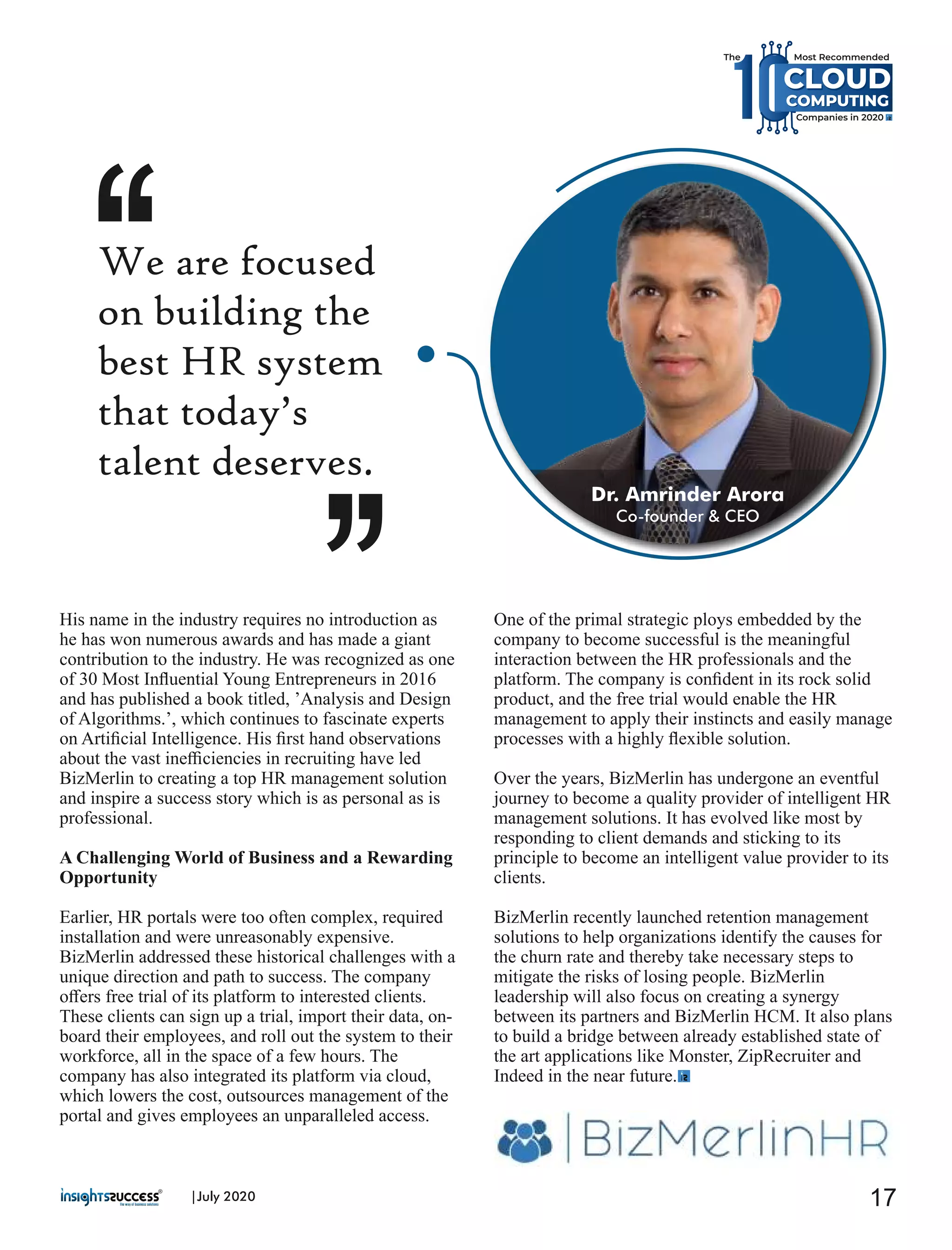 His name in the industry requires no introduction as
he has won numerous awards and has made a giant
contribution to the industry. He was recognized as one
of 30 Most Inﬂuential Young Entrepreneurs in 2016
and has published a book titled, ’Analysis and Design
of Algorithms.’, which continues to fascinate experts
on Artiﬁcial Intelligence. His ﬁrst hand observations
about the vast ineﬃciencies in recruiting have led
BizMerlin to creating a top HR management solution
and inspire a success story which is as personal as is
professional.
A Challenging World of Business and a Rewarding
Opportunity
Earlier, HR portals were too often complex, required
installation and were unreasonably expensive.
BizMerlin addressed these historical challenges with a
unique direction and path to success. The company
oﬀers free trial of its platform to interested clients.
These clients can sign up a trial, import their data, on-
board their employees, and roll out the system to their
workforce, all in the space of a few hours. The
company has also integrated its platform via cloud,
which lowers the cost, outsources management of the
portal and gives employees an unparalleled access.
One of the primal strategic ploys embedded by the
company to become successful is the meaningful
interaction between the HR professionals and the
platform. The company is conﬁdent in its rock solid
product, and the free trial would enable the HR
management to apply their instincts and easily manage
processes with a highly ﬂexible solution.
Over the years, BizMerlin has undergone an eventful
journey to become a quality provider of intelligent HR
management solutions. It has evolved like most by
responding to client demands and sticking to its
principle to become an intelligent value provider to its
clients.
BizMerlin recently launched retention management
solutions to help organizations identify the causes for
the churn rate and thereby take necessary steps to
mitigate the risks of losing people. BizMerlin
leadership will also focus on creating a synergy
between its partners and BizMerlin HCM. It also plans
to build a bridge between already established state of
the art applications like Monster, ZipRecruiter and
Indeed in the near future.
We are focused
on building the
best HR system
that today’s
talent deserves.
17|July 2020
Dr. Amrinder Arora
Co-founder & CEO
CLOUD
Most Recommended
Companies in 2020
CLOUDCLOUD
COMPUTINGCOMPUTING
The
 
