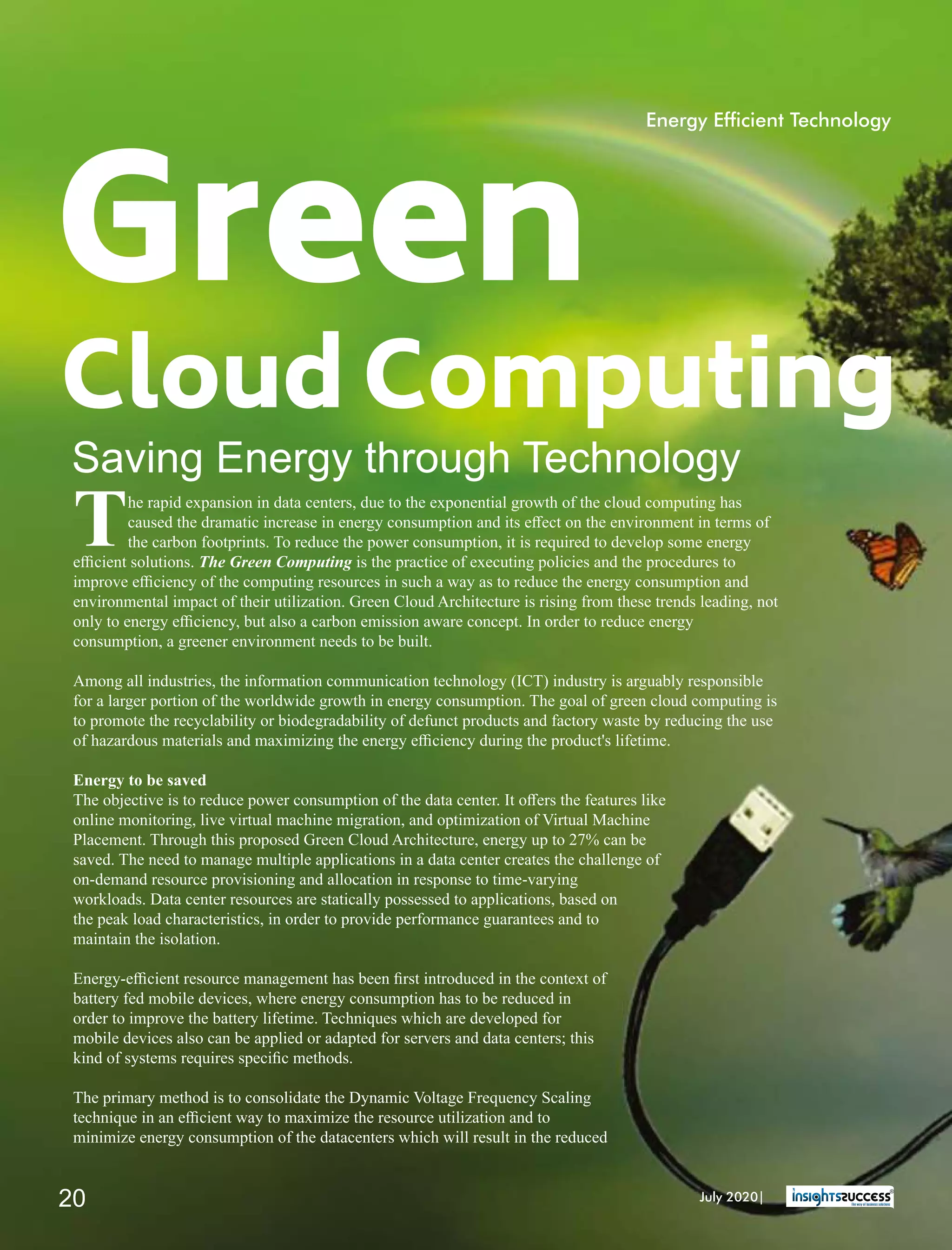 Green
Cloud Computing
Saving Energy through Technology
The rapid expansion in data centers, due to the exponential growth of the cloud computing has
caused the dramatic increase in energy consumption and its eﬀect on the environment in terms of
the carbon footprints. To reduce the power consumption, it is required to develop some energy
eﬃcient solutions. The Green Computing is the practice of executing policies and the procedures to
improve eﬃciency of the computing resources in such a way as to reduce the energy consumption and
environmental impact of their utilization. Green Cloud Architecture is rising from these trends leading, not
only to energy eﬃciency, but also a carbon emission aware concept. In order to reduce energy
consumption, a greener environment needs to be built.
Among all industries, the information communication technology (ICT) industry is arguably responsible
for a larger portion of the worldwide growth in energy consumption. The goal of green cloud computing is
to promote the recyclability or biodegradability of defunct products and factory waste by reducing the use
of hazardous materials and maximizing the energy eﬃciency during the product's lifetime.
Energy to be saved
The objective is to reduce power consumption of the data center. It oﬀers the features like
online monitoring, live virtual machine migration, and optimization of Virtual Machine
Placement. Through this proposed Green Cloud Architecture, energy up to 27% can be
saved. The need to manage multiple applications in a data center creates the challenge of
on-demand resource provisioning and allocation in response to time-varying
workloads. Data center resources are statically possessed to applications, based on
the peak load characteristics, in order to provide performance guarantees and to
maintain the isolation.
Energy-eﬃcient resource management has been ﬁrst introduced in the context of
battery fed mobile devices, where energy consumption has to be reduced in
order to improve the battery lifetime. Techniques which are developed for
mobile devices also can be applied or adapted for servers and data centers; this
kind of systems requires speciﬁc methods.
The primary method is to consolidate the Dynamic Voltage Frequency Scaling
technique in an eﬃcient way to maximize the resource utilization and to
minimize energy consumption of the datacenters which will result in the reduced
Energy Efcient Technology
July 2020|20
 