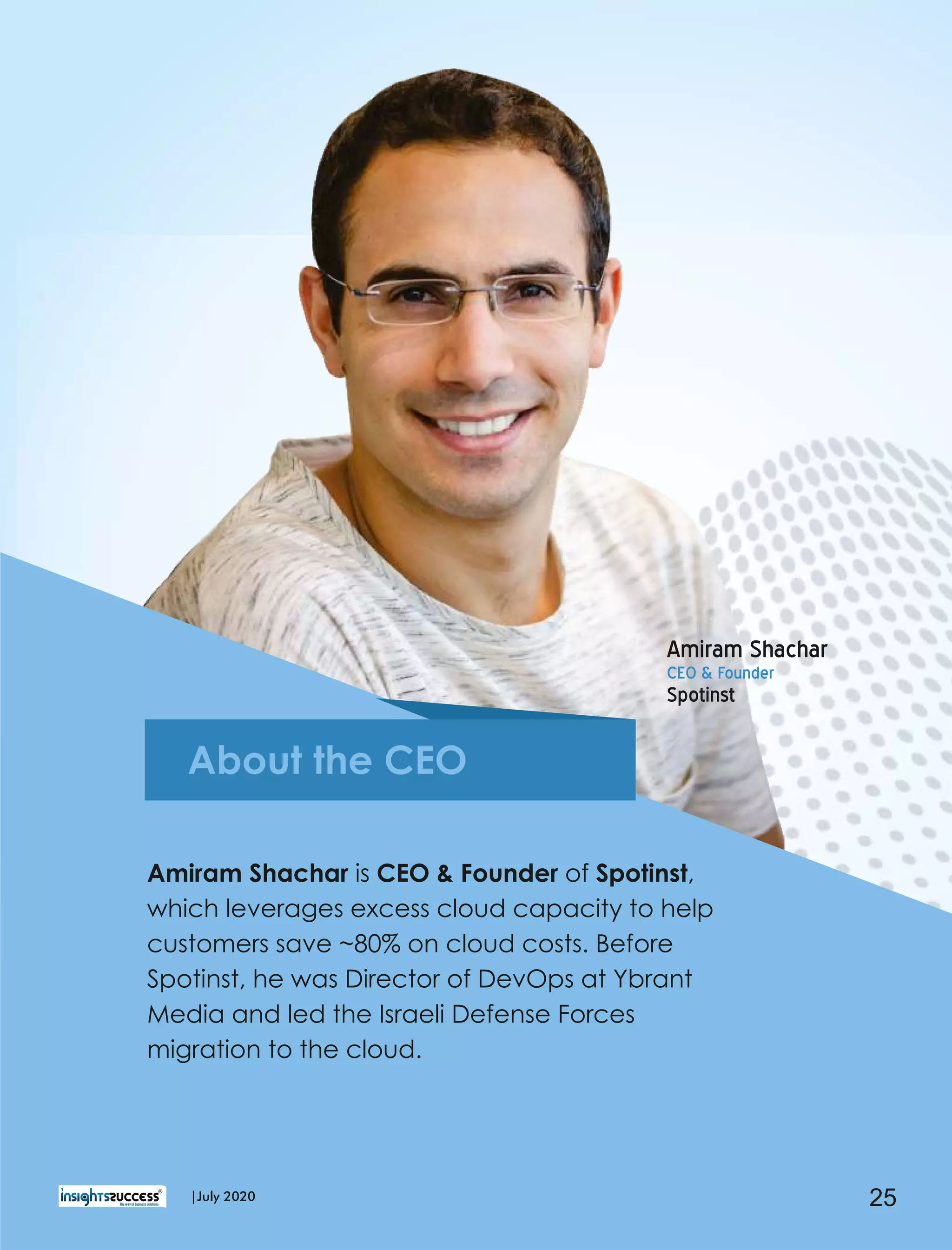 Amiram Shachar is CEO & Founder of Spotinst,
which leverages excess cloud capacity to help
customers save ~80% on cloud costs. Before
Spotinst, he was Director of DevOps at Ybrant
Media and led the Israeli Defense Forces
migration to the cloud.
Amiram Shachar
CEO & Founder
Spotinst
About the CEO
25|July 2020
 
