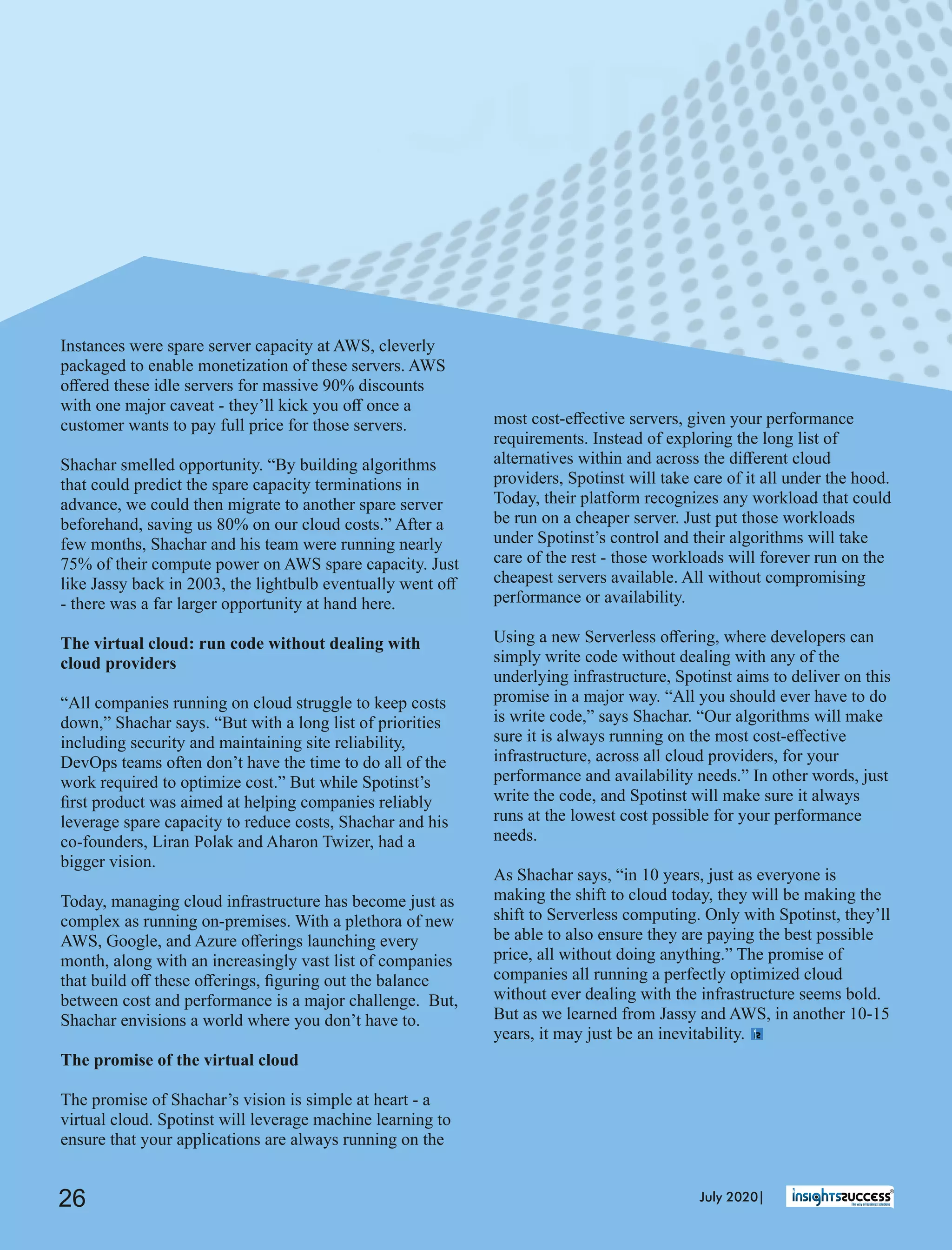 most cost-eﬀective servers, given your performance
requirements. Instead of exploring the long list of
alternatives within and across the diﬀerent cloud
providers, Spotinst will take care of it all under the hood.
Today, their platform recognizes any workload that could
be run on a cheaper server. Just put those workloads
under Spotinst’s control and their algorithms will take
care of the rest - those workloads will forever run on the
cheapest servers available. All without compromising
performance or availability.
Using a new Serverless oﬀering, where developers can
simply write code without dealing with any of the
underlying infrastructure, Spotinst aims to deliver on this
promise in a major way. “All you should ever have to do
is write code,” says Shachar. “Our algorithms will make
sure it is always running on the most cost-eﬀective
infrastructure, across all cloud providers, for your
performance and availability needs.” In other words, just
write the code, and Spotinst will make sure it always
runs at the lowest cost possible for your performance
needs.
As Shachar says, “in 10 years, just as everyone is
making the shift to cloud today, they will be making the
shift to Serverless computing. Only with Spotinst, they’ll
be able to also ensure they are paying the best possible
price, all without doing anything.” The promise of
companies all running a perfectly optimized cloud
without ever dealing with the infrastructure seems bold.
But as we learned from Jassy and AWS, in another 10-15
years, it may just be an inevitability.
Instances were spare server capacity at AWS, cleverly
packaged to enable monetization of these servers. AWS
oﬀered these idle servers for massive 90% discounts
with one major caveat - they’ll kick you oﬀ once a
customer wants to pay full price for those servers.
Shachar smelled opportunity. “By building algorithms
that could predict the spare capacity terminations in
advance, we could then migrate to another spare server
beforehand, saving us 80% on our cloud costs.” After a
few months, Shachar and his team were running nearly
75% of their compute power on AWS spare capacity. Just
like Jassy back in 2003, the lightbulb eventually went oﬀ
- there was a far larger opportunity at hand here.
The virtual cloud: run code without dealing with
cloud providers
“All companies running on cloud struggle to keep costs
down,” Shachar says. “But with a long list of priorities
including security and maintaining site reliability,
DevOps teams often don’t have the time to do all of the
work required to optimize cost.” But while Spotinst’s
ﬁrst product was aimed at helping companies reliably
leverage spare capacity to reduce costs, Shachar and his
co-founders, Liran Polak and Aharon Twizer, had a
bigger vision.
Today, managing cloud infrastructure has become just as
complex as running on-premises. With a plethora of new
AWS, Google, and Azure oﬀerings launching every
month, along with an increasingly vast list of companies
that build oﬀ these oﬀerings, ﬁguring out the balance
between cost and performance is a major challenge. But,
Shachar envisions a world where you don’t have to.
The promise of the virtual cloud
The promise of Shachar’s vision is simple at heart - a
virtual cloud. Spotinst will leverage machine learning to
ensure that your applications are always running on the
July 2020|26
 
