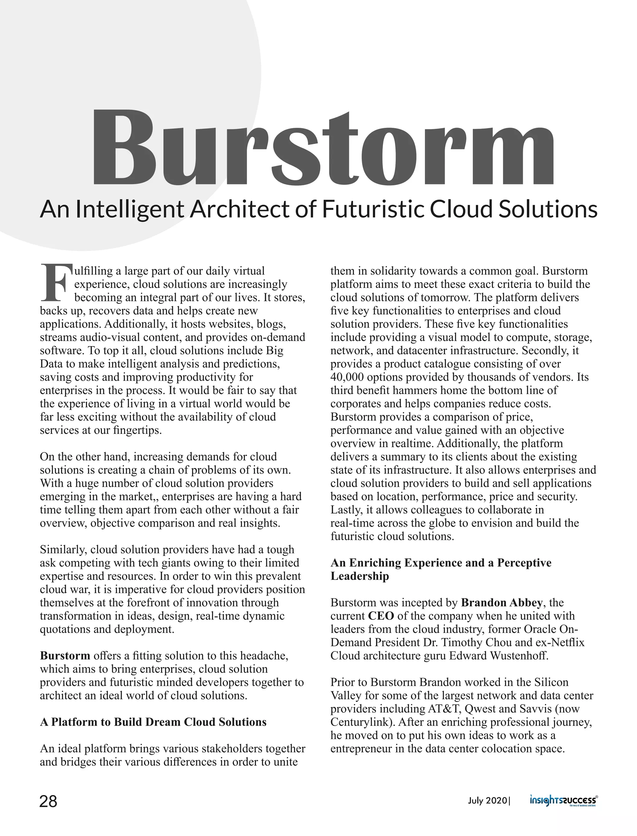 BurstormAn Intelligent Architect of Futuristic Cloud Solutions
Fulﬁlling a large part of our daily virtual
experience, cloud solutions are increasingly
becoming an integral part of our lives. It stores,
backs up, recovers data and helps create new
applications. Additionally, it hosts websites, blogs,
streams audio-visual content, and provides on-demand
software. To top it all, cloud solutions include Big
Data to make intelligent analysis and predictions,
saving costs and improving productivity for
enterprises in the process. It would be fair to say that
the experience of living in a virtual world would be
far less exciting without the availability of cloud
services at our ﬁngertips.
On the other hand, increasing demands for cloud
solutions is creating a chain of problems of its own.
With a huge number of cloud solution providers
emerging in the market,, enterprises are having a hard
time telling them apart from each other without a fair
overview, objective comparison and real insights.
Similarly, cloud solution providers have had a tough
ask competing with tech giants owing to their limited
expertise and resources. In order to win this prevalent
cloud war, it is imperative for cloud providers position
themselves at the forefront of innovation through
transformation in ideas, design, real-time dynamic
quotations and deployment.
Burstorm oﬀers a ﬁtting solution to this headache,
which aims to bring enterprises, cloud solution
providers and futuristic minded developers together to
architect an ideal world of cloud solutions.
A Platform to Build Dream Cloud Solutions
An ideal platform brings various stakeholders together
and bridges their various diﬀerences in order to unite
them in solidarity towards a common goal. Burstorm
platform aims to meet these exact criteria to build the
cloud solutions of tomorrow. The platform delivers
ﬁve key functionalities to enterprises and cloud
solution providers. These ﬁve key functionalities
include providing a visual model to compute, storage,
network, and datacenter infrastructure. Secondly, it
provides a product catalogue consisting of over
40,000 options provided by thousands of vendors. Its
third beneﬁt hammers home the bottom line of
corporates and helps companies reduce costs.
Burstorm provides a comparison of price,
performance and value gained with an objective
overview in realtime. Additionally, the platform
delivers a summary to its clients about the existing
state of its infrastructure. It also allows enterprises and
cloud solution providers to build and sell applications
based on location, performance, price and security.
Lastly, it allows colleagues to collaborate in
real-time across the globe to envision and build the
futuristic cloud solutions.
An Enriching Experience and a Perceptive
Leadership
Burstorm was incepted by Brandon Abbey, the
current CEO of the company when he united with
leaders from the cloud industry, former Oracle On-
Demand President Dr. Timothy Chou and ex-Netﬂix
Cloud architecture guru Edward Wustenhoﬀ.
Prior to Burstorm Brandon worked in the Silicon
Valley for some of the largest network and data center
providers including AT&T, Qwest and Savvis (now
Centurylink). After an enriching professional journey,
he moved on to put his own ideas to work as a
entrepreneur in the data center colocation space.
July 2020|28
 