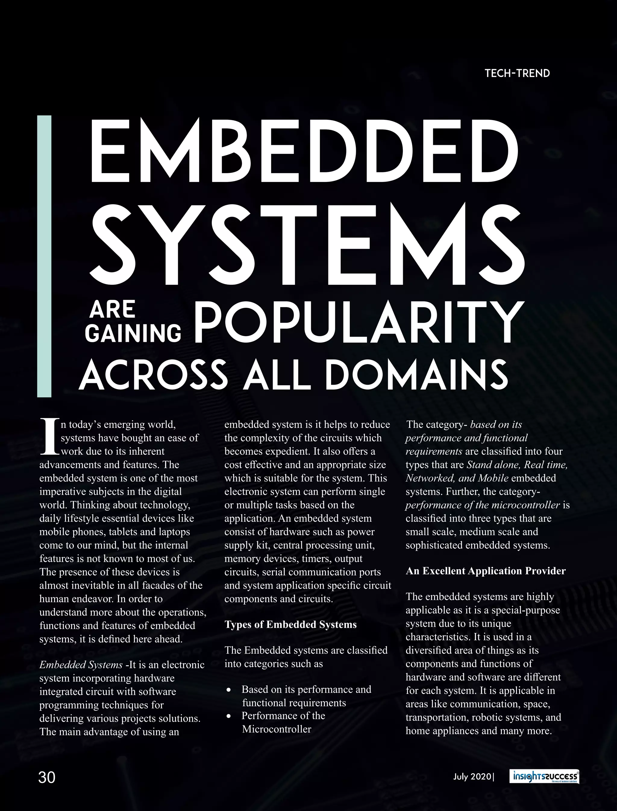 n today’s emerging world,
Isystems have bought an ease of
work due to its inherent
advancements and features. The
embedded system is one of the most
imperative subjects in the digital
world. Thinking about technology,
daily lifestyle essential devices like
mobile phones, tablets and laptops
come to our mind, but the internal
features is not known to most of us.
The presence of these devices is
almost inevitable in all facades of the
human endeavor. In order to
understand more about the operations,
functions and features of embedded
systems, it is deﬁned here ahead.
Embedded Systems -It is an electronic
system incorporating hardware
integrated circuit with software
programming techniques for
delivering various projects solutions.
The main advantage of using an
embedded system is it helps to reduce
the complexity of the circuits which
becomes expedient. It also oﬀers a
cost eﬀective and an appropriate size
which is suitable for the system. This
electronic system can perform single
or multiple tasks based on the
application. An embedded system
consist of hardware such as power
supply kit, central processing unit,
memory devices, timers, output
circuits, serial communication ports
and system application speciﬁc circuit
components and circuits.
Types of Embedded Systems
The Embedded systems are classiﬁed
into categories such as
· Based on its performance and
functional requirements
· Performance of the
Microcontroller
The category- based on its
performance and functional
requirements are classiﬁed into four
types that are Stand alone, Real time,
Networked, and Mobile embedded
systems. Further, the category-
performance of the microcontroller is
classiﬁed into three types that are
small scale, medium scale and
sophisticated embedded systems.
An Excellent Application Provider
The embedded systems are highly
applicable as it is a special-purpose
system due to its unique
characteristics. It is used in a
diversiﬁed area of things as its
components and functions of
hardware and software are diﬀerent
for each system. It is applicable in
areas like communication, space,
transportation, robotic systems, and
home appliances and many more.
EMBEDDED
SYSTEMS
POPULARITYARE
GAINING
ACROSS ALL DOMAINS
Tech-Trend
July 2020|30
 