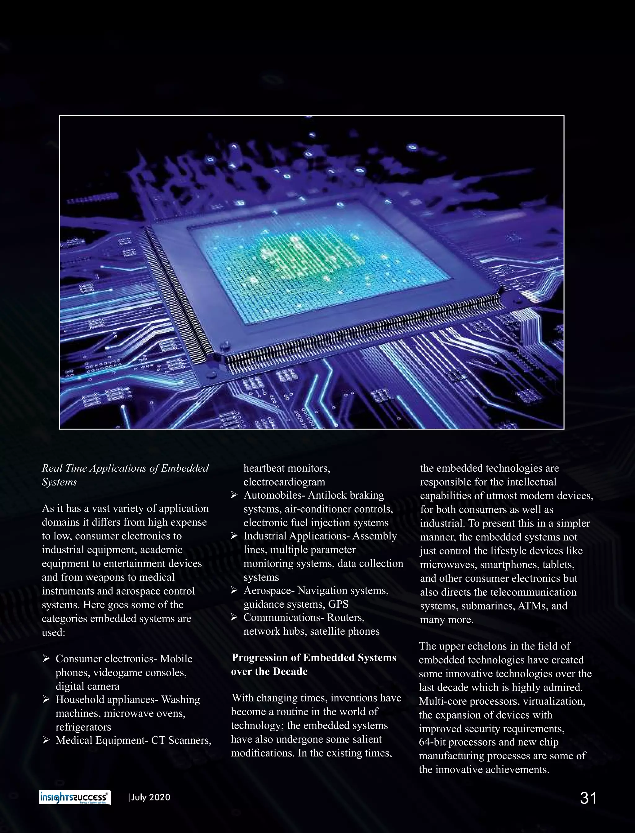 Real Time Applications of Embedded
Systems
As it has a vast variety of application
domains it diﬀers from high expense
to low, consumer electronics to
industrial equipment, academic
equipment to entertainment devices
and from weapons to medical
instruments and aerospace control
systems. Here goes some of the
categories embedded systems are
used:
Ø Consumer electronics- Mobile
phones, videogame consoles,
digital camera
Ø Household appliances- Washing
machines, microwave ovens,
refrigerators
Ø Medical Equipment- CT Scanners,
heartbeat monitors,
electrocardiogram
Ø Automobiles- Antilock braking
systems, air-conditioner controls,
electronic fuel injection systems
Ø Industrial Applications- Assembly
lines, multiple parameter
monitoring systems, data collection
systems
Ø Aerospace- Navigation systems,
guidance systems, GPS
Ø Communications- Routers,
network hubs, satellite phones
Progression of Embedded Systems
over the Decade
With changing times, inventions have
become a routine in the world of
technology; the embedded systems
have also undergone some salient
modiﬁcations. In the existing times,
the embedded technologies are
responsible for the intellectual
capabilities of utmost modern devices,
for both consumers as well as
industrial. To present this in a simpler
manner, the embedded systems not
just control the lifestyle devices like
microwaves, smartphones, tablets,
and other consumer electronics but
also directs the telecommunication
systems, submarines, ATMs, and
many more.
The upper echelons in the ﬁeld of
embedded technologies have created
some innovative technologies over the
last decade which is highly admired.
Multi-core processors, virtualization,
the expansion of devices with
improved security requirements,
64-bit processors and new chip
manufacturing processes are some of
the innovative achievements.
31|July 2020
 