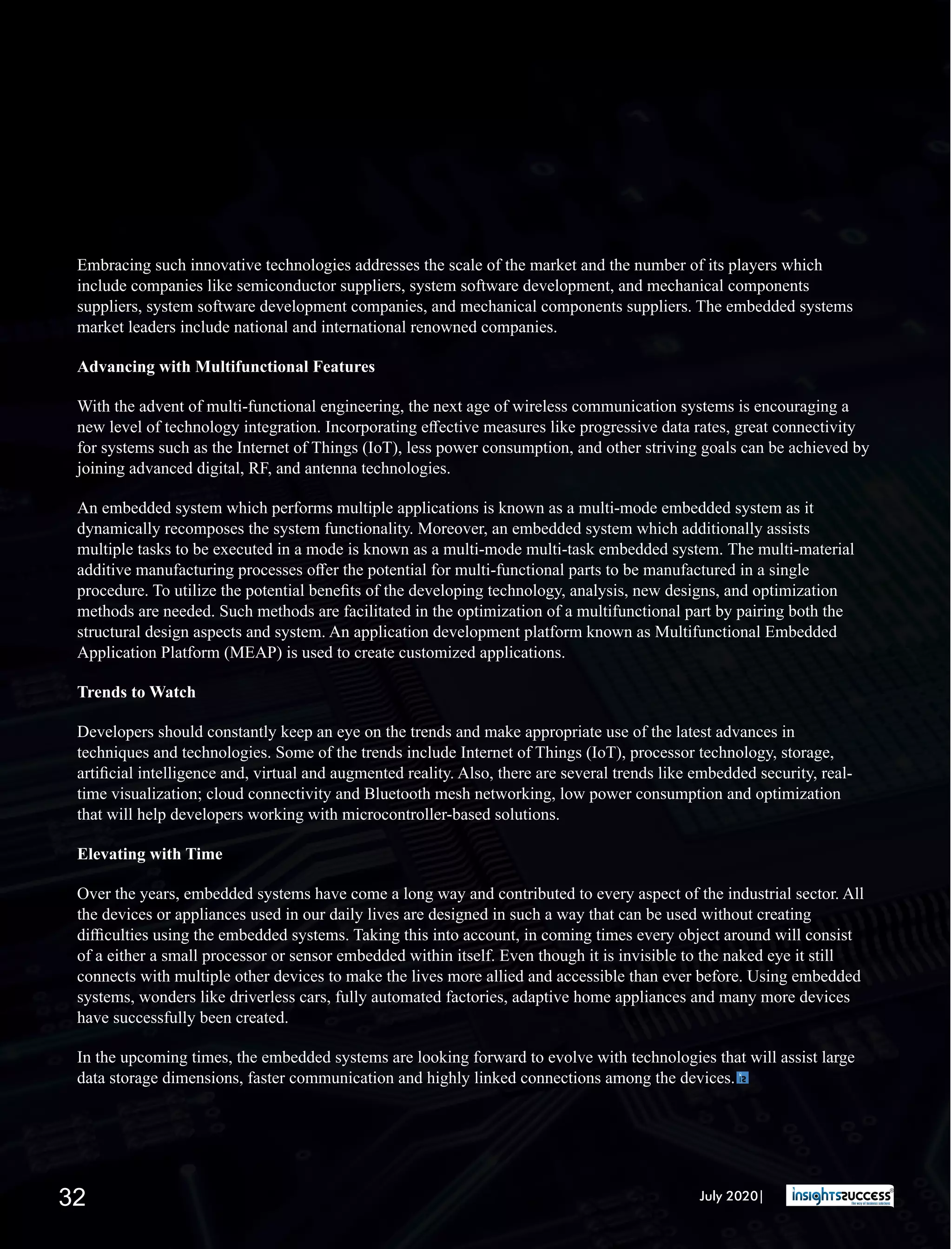 Embracing such innovative technologies addresses the scale of the market and the number of its players which
include companies like semiconductor suppliers, system software development, and mechanical components
suppliers, system software development companies, and mechanical components suppliers. The embedded systems
market leaders include national and international renowned companies.
Advancing with Multifunctional Features
With the advent of multi-functional engineering, the next age of wireless communication systems is encouraging a
new level of technology integration. Incorporating eﬀective measures like progressive data rates, great connectivity
for systems such as the Internet of Things (IoT), less power consumption, and other striving goals can be achieved by
joining advanced digital, RF, and antenna technologies.
An embedded system which performs multiple applications is known as a multi-mode embedded system as it
dynamically recomposes the system functionality. Moreover, an embedded system which additionally assists
multiple tasks to be executed in a mode is known as a multi-mode multi-task embedded system. The multi-material
additive manufacturing processes oﬀer the potential for multi-functional parts to be manufactured in a single
procedure. To utilize the potential beneﬁts of the developing technology, analysis, new designs, and optimization
methods are needed. Such methods are facilitated in the optimization of a multifunctional part by pairing both the
structural design aspects and system. An application development platform known as Multifunctional Embedded
Application Platform (MEAP) is used to create customized applications.
Trends to Watch
Developers should constantly keep an eye on the trends and make appropriate use of the latest advances in
techniques and technologies. Some of the trends include Internet of Things (IoT), processor technology, storage,
artiﬁcial intelligence and, virtual and augmented reality. Also, there are several trends like embedded security, real-
time visualization; cloud connectivity and Bluetooth mesh networking, low power consumption and optimization
that will help developers working with microcontroller-based solutions.
Elevating with Time
Over the years, embedded systems have come a long way and contributed to every aspect of the industrial sector. All
the devices or appliances used in our daily lives are designed in such a way that can be used without creating
diﬃculties using the embedded systems. Taking this into account, in coming times every object around will consist
of a either a small processor or sensor embedded within itself. Even though it is invisible to the naked eye it still
connects with multiple other devices to make the lives more allied and accessible than ever before. Using embedded
systems, wonders like driverless cars, fully automated factories, adaptive home appliances and many more devices
have successfully been created.
In the upcoming times, the embedded systems are looking forward to evolve with technologies that will assist large
data storage dimensions, faster communication and highly linked connections among the devices.
July 2020|32
 