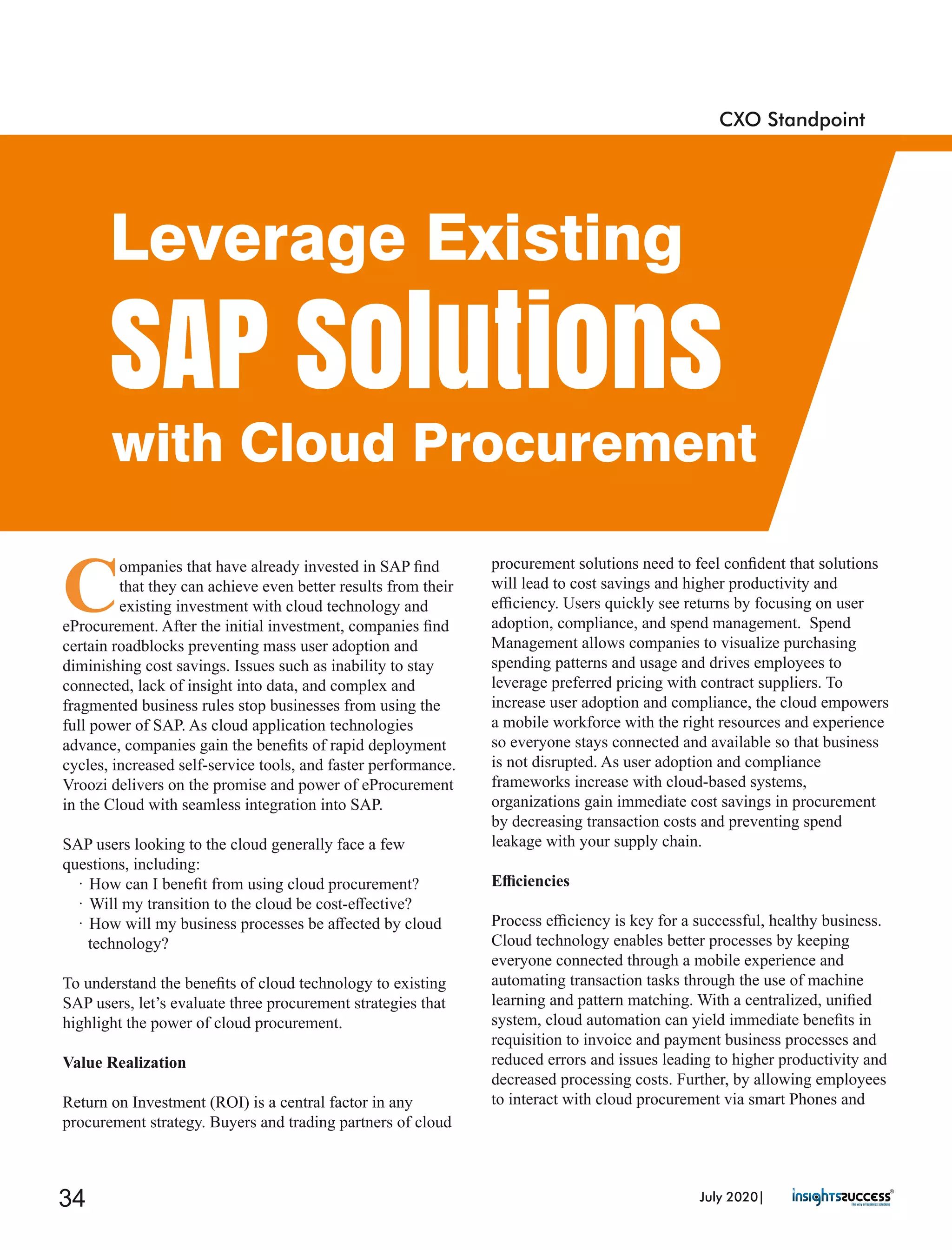 C
ompanies that have already invested in SAP ﬁnd
that they can achieve even better results from their
existing investment with cloud technology and
eProcurement. After the initial investment, companies ﬁnd
certain roadblocks preventing mass user adoption and
diminishing cost savings. Issues such as inability to stay
connected, lack of insight into data, and complex and
fragmented business rules stop businesses from using the
full power of SAP. As cloud application technologies
advance, companies gain the beneﬁts of rapid deployment
cycles, increased self-service tools, and faster performance.
Vroozi delivers on the promise and power of eProcurement
in the Cloud with seamless integration into SAP.
SAP users looking to the cloud generally face a few
questions, including:
· How can I beneﬁt from using cloud procurement?
· Will my transition to the cloud be cost-eﬀective?
· How will my business processes be aﬀected by cloud
technology?
To understand the beneﬁts of cloud technology to existing
SAP users, let’s evaluate three procurement strategies that
highlight the power of cloud procurement.
Value Realization
Return on Investment (ROI) is a central factor in any
procurement strategy. Buyers and trading partners of cloud
procurement solutions need to feel conﬁdent that solutions
will lead to cost savings and higher productivity and
eﬃciency. Users quickly see returns by focusing on user
adoption, compliance, and spend management. Spend
Management allows companies to visualize purchasing
spending patterns and usage and drives employees to
leverage preferred pricing with contract suppliers. To
increase user adoption and compliance, the cloud empowers
a mobile workforce with the right resources and experience
so everyone stays connected and available so that business
is not disrupted. As user adoption and compliance
frameworks increase with cloud-based systems,
organizations gain immediate cost savings in procurement
by decreasing transaction costs and preventing spend
leakage with your supply chain.
Eﬃciencies
Process eﬃciency is key for a successful, healthy business.
Cloud technology enables better processes by keeping
everyone connected through a mobile experience and
automating transaction tasks through the use of machine
learning and pattern matching. With a centralized, uniﬁed
system, cloud automation can yield immediate beneﬁts in
requisition to invoice and payment business processes and
reduced errors and issues leading to higher productivity and
decreased processing costs. Further, by allowing employees
to interact with cloud procurement via smart Phones and
CXO Standpoint
Leverage Existing
SAP Solutions
with Cloud Procurement
July 2020|34
 