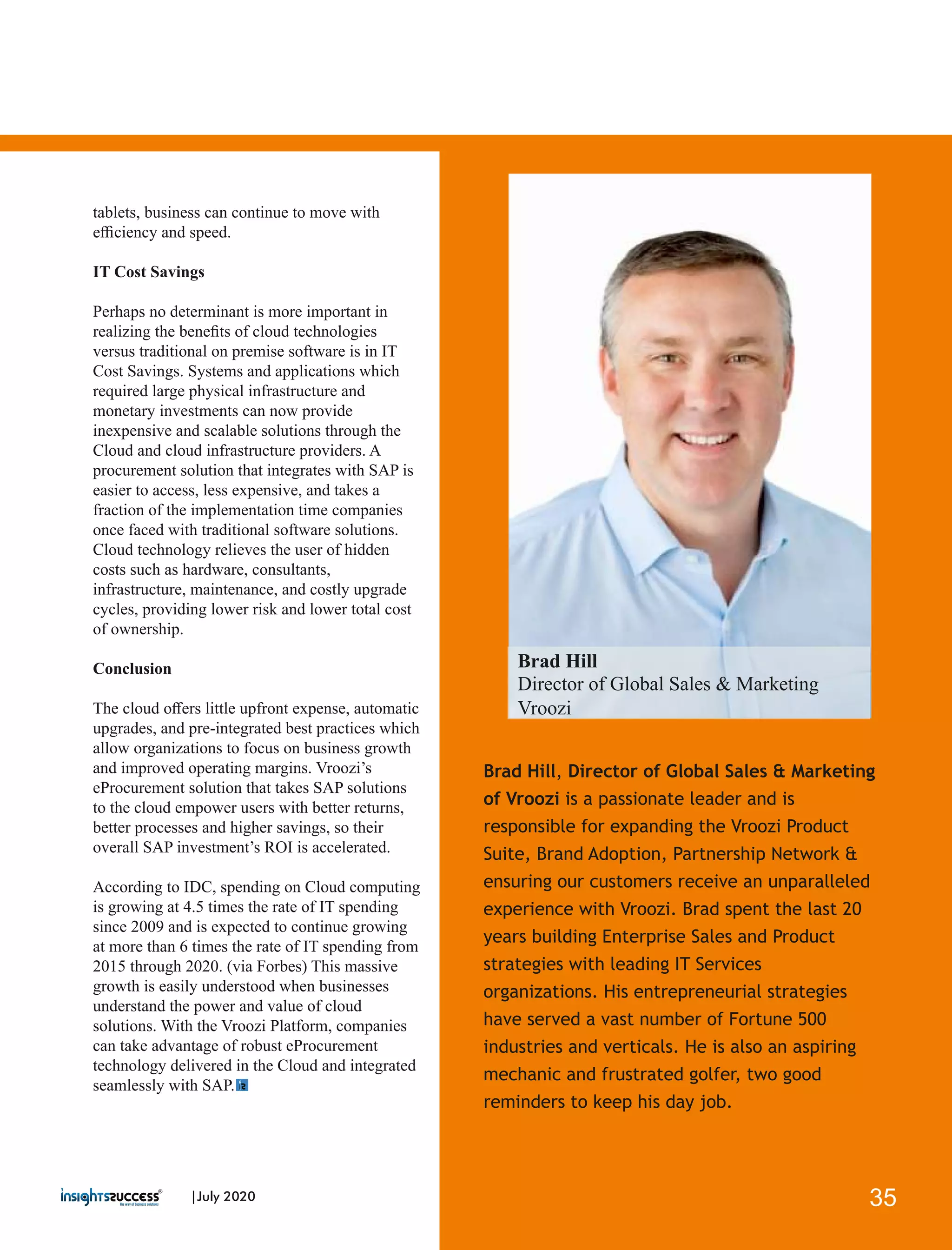 Brad Hill, Director of Global Sales & Marketing
of Vroozi is a passionate leader and is
responsible for expanding the Vroozi Product
Suite, Brand Adoption, Partnership Network &
ensuring our customers receive an unparalleled
experience with Vroozi. Brad spent the last 20
years building Enterprise Sales and Product
strategies with leading IT Services
organizations. His entrepreneurial strategies
have served a vast number of Fortune 500
industries and verticals. He is also an aspiring
mechanic and frustrated golfer, two good
reminders to keep his day job.
tablets, business can continue to move with
eﬃciency and speed.
IT Cost Savings
Perhaps no determinant is more important in
realizing the beneﬁts of cloud technologies
versus traditional on premise software is in IT
Cost Savings. Systems and applications which
required large physical infrastructure and
monetary investments can now provide
inexpensive and scalable solutions through the
Cloud and cloud infrastructure providers. A
procurement solution that integrates with SAP is
easier to access, less expensive, and takes a
fraction of the implementation time companies
once faced with traditional software solutions.
Cloud technology relieves the user of hidden
costs such as hardware, consultants,
infrastructure, maintenance, and costly upgrade
cycles, providing lower risk and lower total cost
of ownership.
Conclusion
The cloud oﬀers little upfront expense, automatic
upgrades, and pre-integrated best practices which
allow organizations to focus on business growth
and improved operating margins. Vroozi’s
eProcurement solution that takes SAP solutions
to the cloud empower users with better returns,
better processes and higher savings, so their
overall SAP investment’s ROI is accelerated.
According to IDC, spending on Cloud computing
is growing at 4.5 times the rate of IT spending
since 2009 and is expected to continue growing
at more than 6 times the rate of IT spending from
2015 through 2020. (via Forbes) This massive
growth is easily understood when businesses
understand the power and value of cloud
solutions. With the Vroozi Platform, companies
can take advantage of robust eProcurement
technology delivered in the Cloud and integrated
seamlessly with SAP.
Brad Hill
Director of Global Sales & Marketing
Vroozi
35|July 2020
 