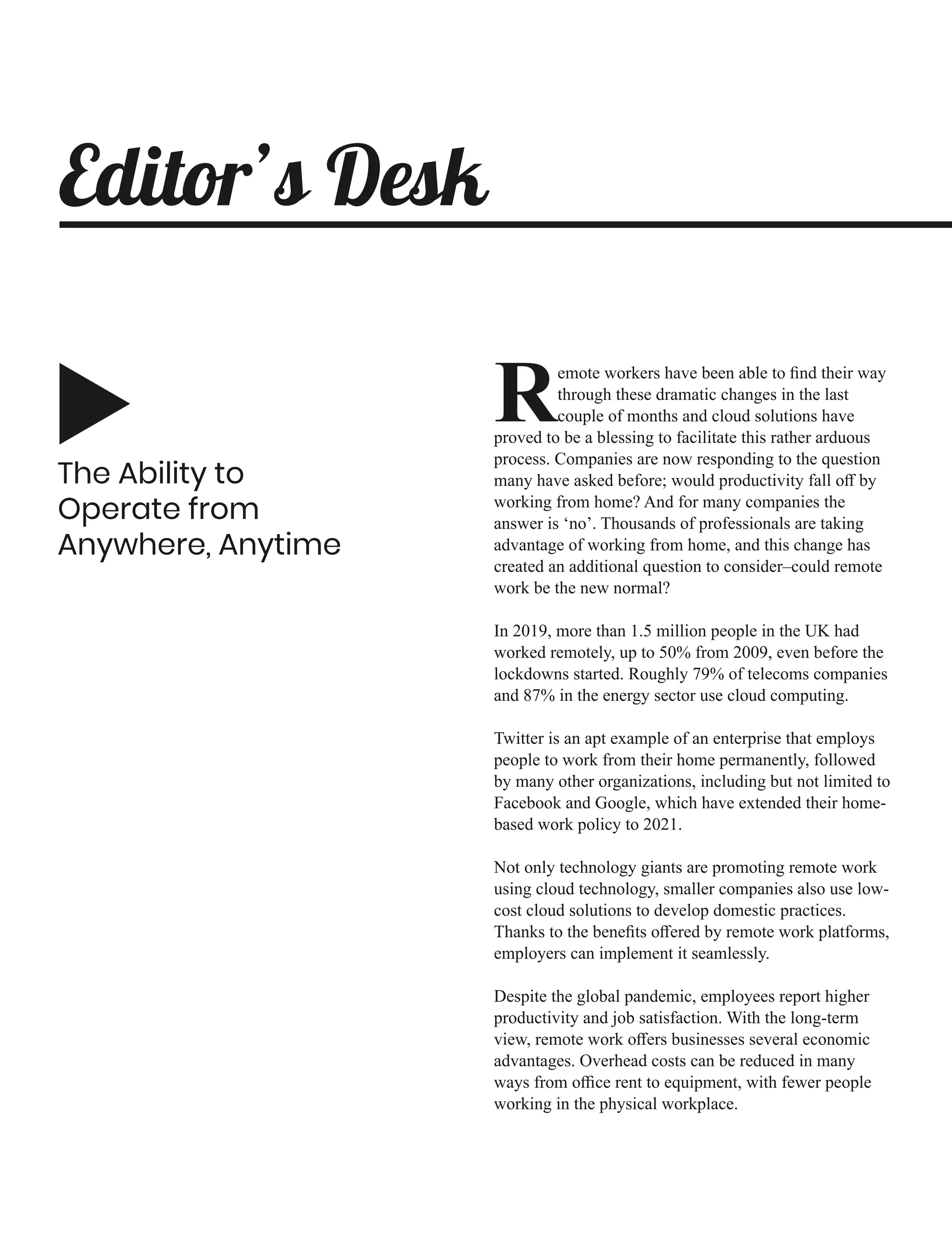 The Ability to
Operate from
Anywhere, Anytime
emote workers have been able to ﬁnd their way
Rthrough these dramatic changes in the last
couple of months and cloud solutions have
proved to be a blessing to facilitate this rather arduous
process. Companies are now responding to the question
many have asked before; would productivity fall oﬀ by
working from home? And for many companies the
answer is ‘no’. Thousands of professionals are taking
advantage of working from home, and this change has
created an additional question to consider–could remote
work be the new normal?
In 2019, more than 1.5 million people in the UK had
worked remotely, up to 50% from 2009, even before the
lockdowns started. Roughly 79% of telecoms companies
and 87% in the energy sector use cloud computing.
Twitter is an apt example of an enterprise that employs
people to work from their home permanently, followed
by many other organizations, including but not limited to
Facebook and Google, which have extended their home-
based work policy to 2021.
Not only technology giants are promoting remote work
using cloud technology, smaller companies also use low-
cost cloud solutions to develop domestic practices.
Thanks to the beneﬁts oﬀered by remote work platforms,
employers can implement it seamlessly.
Despite the global pandemic, employees report higher
productivity and job satisfaction. With the long-term
view, remote work oﬀers businesses several economic
advantages. Overhead costs can be reduced in many
ways from oﬃce rent to equipment, with fewer people
working in the physical workplace.
Editor’s Desk
 
