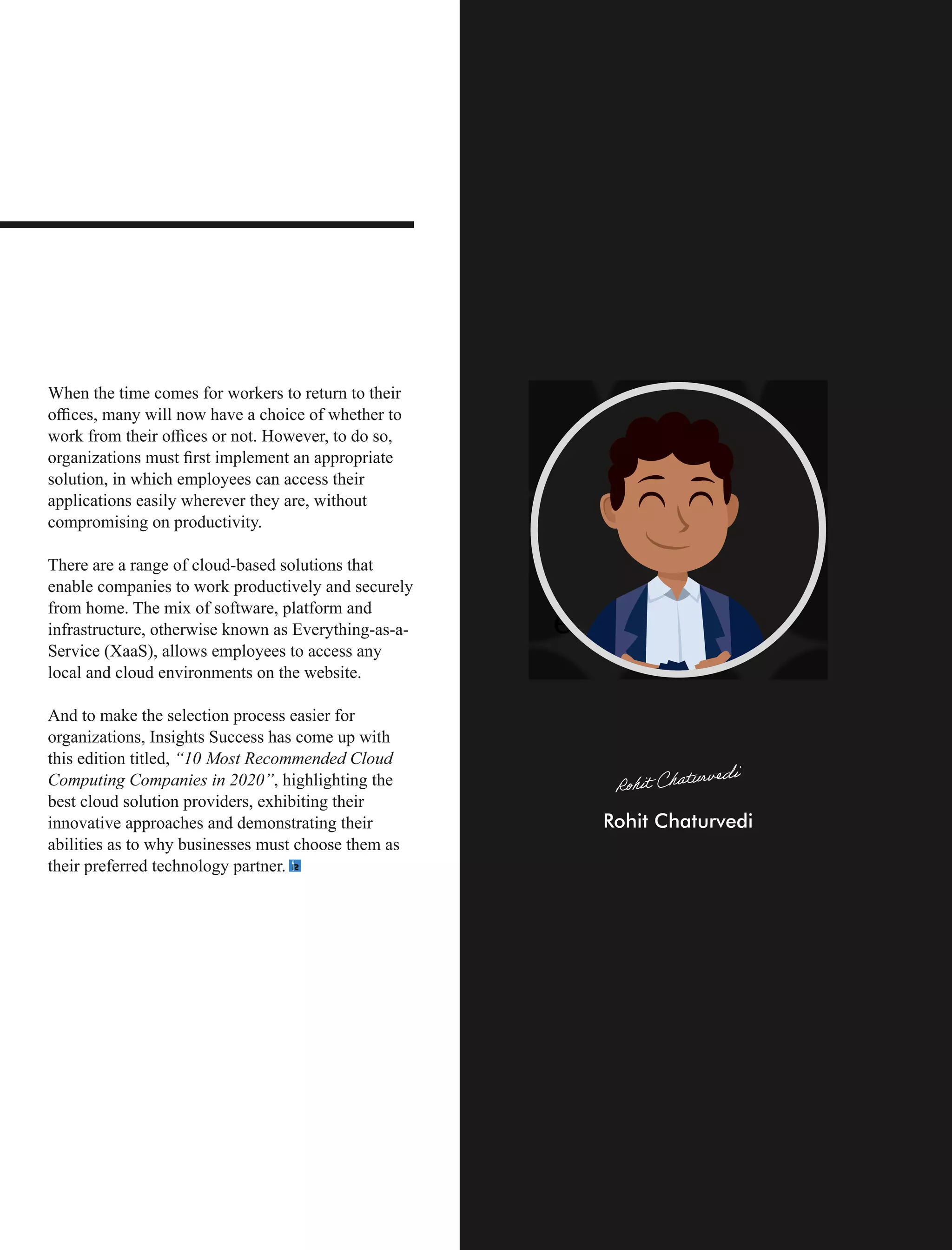 When the time comes for workers to return to their
oﬃces, many will now have a choice of whether to
work from their oﬃces or not. However, to do so,
organizations must ﬁrst implement an appropriate
solution, in which employees can access their
applications easily wherever they are, without
compromising on productivity.
There are a range of cloud-based solutions that
enable companies to work productively and securely
from home. The mix of software, platform and
infrastructure, otherwise known as Everything-as-a-
Service (XaaS), allows employees to access any
local and cloud environments on the website.
And to make the selection process easier for
organizations, Insights Success has come up with
this edition titled, “10 Most Recommended Cloud
Computing Companies in 2020”, highlighting the
best cloud solution providers, exhibiting their
innovative approaches and demonstrating their
abilities as to why businesses must choose them as
their preferred technology partner.
 