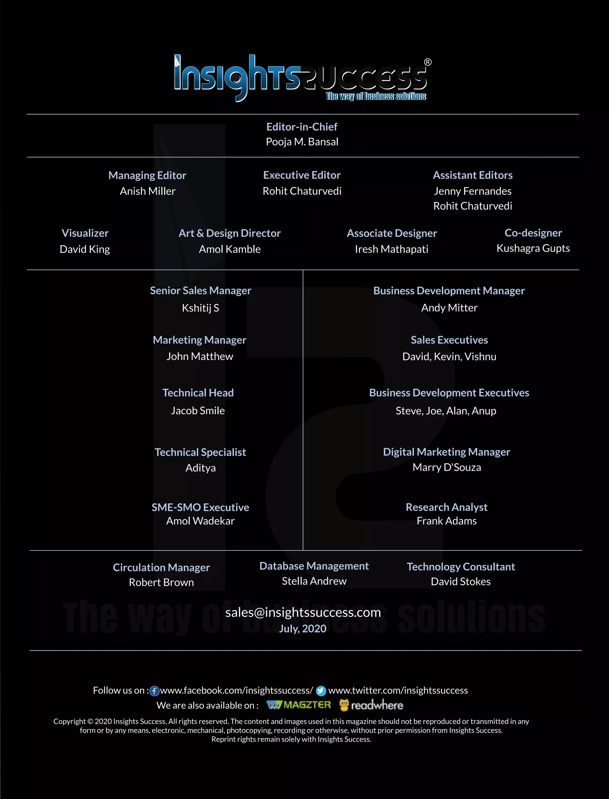 sales@insightssuccess.com
July, 2020
Editor-in-Chief
Senior Sales Manager Business Development Manager
Marketing Manager
Technical Head
Technical Specialist Digital Marketing Manager
Research Analyst
Database Management Technology Consultant
Pooja M. Bansal
Managing Editor
Anish Miller
Executive Editor
Rohit Chaturvedi
Assistant Editors
Jenny Fernandes
Rohit Chaturvedi
Visualizer
David King
Art & Design Director
Amol Kamble
Associate Designer
Iresh Mathapati
Kshitij S Andy Mitter
John Matthew
Sales Executives
David, Kevin, Vishnu
Business Development Executives
Steve, Joe, Alan, AnupJacob Smile
Aditya Marry D'Souza
SME-SMO Executive
Amol Wadekar Frank Adams
Circulation Manager
Robert Brown Stella Andrew David Stokes
Kushagra Gupts
Co-designer
Copyright © 2020 Insights Success, All rights reserved. The content and images used in this magazine should not be reproduced or transmitted in any
form or by any means, electronic, mechanical, photocopying, recording or otherwise, without prior permission from Insights Success.
Reprint rights remain solely with Insights Success.
Follow us on : www.facebook.com/insightssuccess/ www.twitter.com/insightssuccess
We are also available on :
 