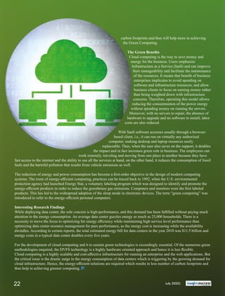 carbon footprints and thus will help more in achieving
the Green Computing.
The Green Beneﬁts
Cloud computing is the way to save money and
energy for the business. Users emphasize
Infrastructure as a Service (IaaS) and can improve
their manageability and facilitate the maintenance
of the resources. It means that beneﬁt of business
enterprises implicates to avoid spending on
software and infrastructure resources, and allow
business clients to focus on earning money rather
than being weighted down with infrastructure
concerns. Therefore, operating this model allows
reducing the consummation of the power energy
without spending money on running the servers.
Moreover, with no servers to repair, the absence of
hardware to upgrade and no software to install, labor
costs are also reduced.
With SaaS software accesses usually through a browser-
based client, i.e., it can run on virtually any authorized
computer, making desktop and laptop resources easily
replaceable. Thus, when the user also saves on the support, it doubles
the impact and in fact increases green role in business. The employees can
work remotely, traveling and moving from one place to another because they have
fast access to the internet and the ability to use all the services at hand, on the other hand, it reduces the consumption of fossil
fuels and the harmful pollution that results from vehicle emissions as well.
The reduction of energy and power consumption has become a ﬁrst-order objective in the design of modern computing
systems. The roots of energy-eﬃcient computing, practices can be traced back to 1992, when the U.S. environmental
protection agency had launched Energy Star, a voluntary labeling program which was designed to identify and promote the
energy-eﬃcient products in order to reduce the greenhouse gas emissions. Computers and monitors were the ﬁrst labeled
products. This has led to the widespread adoption of the sleep mode in electronic devices. The term “green computing” was
introduced to refer to the energy-eﬃcient personal computers.
Interesting Research Findings
While deploying data center, the sole concern is high-performance, and this demand has been fulﬁlled without paying much
attention to the energy consumption. An average data center guzzles energy as much as 25,000 households. There is a
necessity to move the focus to optimizing for energy eﬃciency while maintaining high service level performance than
optimizing data center resource management for pure performance, as the energy cost is increasing while the availability
dwindles. According to certain reports, the total estimated energy bill for data centers in the year 2010 was $11.5 billion and
energy costs in a typical data center doubles every ﬁve years.
For the development of cloud computing and it to sustain green technologies is exceedingly essential. Of the numerous green
methodologies enquired, the DVFS technology is a highly hardware oriented approach and hence it is less ﬂexible.
Cloud computing is a highly scalable and cost-eﬀective infrastructure for running an enterprise and the web applications. But
the critical issue is the drastic surge in the energy consumption of data centers which is triggering by the growing demand for
cloud infrastructure. Hence, the energy-eﬃcient solutions are required which results in less number of carbon footprints and
thus help in achieving greener computing.
July 2020|22
 