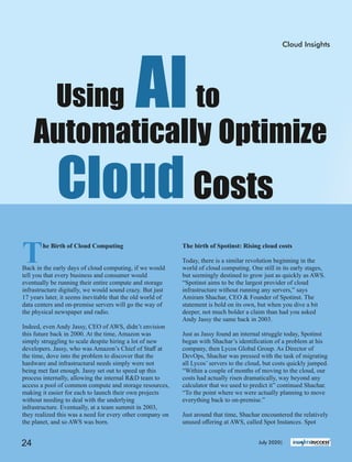 The birth of Spotinst: Rising cloud costs
Today, there is a similar revolution beginning in the
world of cloud computing. One still in its early stages,
but seemingly destined to grow just as quickly as AWS.
“Spotinst aims to be the largest provider of cloud
infrastructure without running any servers,” says
Amiram Shachar, CEO & Founder of Spotinst. The
statement is bold on its own, but when you dive a bit
deeper, not much bolder a claim than had you asked
Andy Jassy the same back in 2003.
Just as Jassy found an internal struggle today, Spotinst
began with Shachar’s identiﬁcation of a problem at his
company, then Lycos Global Group. As Director of
DevOps, Shachar was pressed with the task of migrating
all Lycos’ servers to the cloud, but costs quickly jumped.
“Within a couple of months of moving to the cloud, our
costs had actually risen dramatically, way beyond any
calculator that we used to predict it” continued Shachar.
“To the point where we were actually planning to move
everything back to on-premise.”
Just around that time, Shachar encountered the relatively
unused oﬀering at AWS, called Spot Instances. Spot
The Birth of Cloud Computing
Back in the early days of cloud computing, if we would
tell you that every business and consumer would
eventually be running their entire compute and storage
infrastructure digitally, we would sound crazy. But just
17 years later, it seems inevitable that the old world of
data centers and on-premise servers will go the way of
the physical newspaper and radio.
Indeed, even Andy Jassy, CEO of AWS, didn’t envision
this future back in 2000. At the time, Amazon was
simply struggling to scale despite hiring a lot of new
developers. Jassy, who was Amazon’s Chief of Staﬀ at
the time, dove into the problem to discover that the
hardware and infrastructural needs simply were not
being met fast enough. Jassy set out to speed up this
process internally, allowing the internal R&D team to
access a pool of common compute and storage resources,
making it easier for each to launch their own projects
without needing to deal with the underlying
infrastructure. Eventually, at a team summit in 2003,
they realized this was a need for every other company on
the planet, and so AWS was born.
Using AIto
Automatically Optimize
Cloud Costs
Cloud Insights
July 2020|24
 