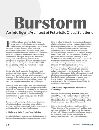 BurstormAn Intelligent Architect of Futuristic Cloud Solutions
Fulﬁlling a large part of our daily virtual
experience, cloud solutions are increasingly
becoming an integral part of our lives. It stores,
backs up, recovers data and helps create new
applications. Additionally, it hosts websites, blogs,
streams audio-visual content, and provides on-demand
software. To top it all, cloud solutions include Big
Data to make intelligent analysis and predictions,
saving costs and improving productivity for
enterprises in the process. It would be fair to say that
the experience of living in a virtual world would be
far less exciting without the availability of cloud
services at our ﬁngertips.
On the other hand, increasing demands for cloud
solutions is creating a chain of problems of its own.
With a huge number of cloud solution providers
emerging in the market,, enterprises are having a hard
time telling them apart from each other without a fair
overview, objective comparison and real insights.
Similarly, cloud solution providers have had a tough
ask competing with tech giants owing to their limited
expertise and resources. In order to win this prevalent
cloud war, it is imperative for cloud providers position
themselves at the forefront of innovation through
transformation in ideas, design, real-time dynamic
quotations and deployment.
Burstorm oﬀers a ﬁtting solution to this headache,
which aims to bring enterprises, cloud solution
providers and futuristic minded developers together to
architect an ideal world of cloud solutions.
A Platform to Build Dream Cloud Solutions
An ideal platform brings various stakeholders together
and bridges their various diﬀerences in order to unite
them in solidarity towards a common goal. Burstorm
platform aims to meet these exact criteria to build the
cloud solutions of tomorrow. The platform delivers
ﬁve key functionalities to enterprises and cloud
solution providers. These ﬁve key functionalities
include providing a visual model to compute, storage,
network, and datacenter infrastructure. Secondly, it
provides a product catalogue consisting of over
40,000 options provided by thousands of vendors. Its
third beneﬁt hammers home the bottom line of
corporates and helps companies reduce costs.
Burstorm provides a comparison of price,
performance and value gained with an objective
overview in realtime. Additionally, the platform
delivers a summary to its clients about the existing
state of its infrastructure. It also allows enterprises and
cloud solution providers to build and sell applications
based on location, performance, price and security.
Lastly, it allows colleagues to collaborate in
real-time across the globe to envision and build the
futuristic cloud solutions.
An Enriching Experience and a Perceptive
Leadership
Burstorm was incepted by Brandon Abbey, the
current CEO of the company when he united with
leaders from the cloud industry, former Oracle On-
Demand President Dr. Timothy Chou and ex-Netﬂix
Cloud architecture guru Edward Wustenhoﬀ.
Prior to Burstorm Brandon worked in the Silicon
Valley for some of the largest network and data center
providers including AT&T, Qwest and Savvis (now
Centurylink). After an enriching professional journey,
he moved on to put his own ideas to work as a
entrepreneur in the data center colocation space.
July 2020|28
 