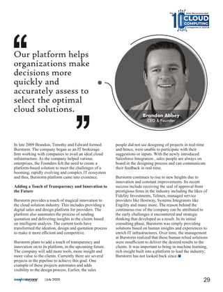 In late 2009 Brandon, Timothy and Edward formed
Burstorm. The company began as an IT brokerage
ﬁrm working with companies to avail an ideal cloud
infrastructure. As the company helped various
enterprises, the Founders felt the need to create a
platform-based solution to meet the challenges of a
booming, rapidly evolving and complex IT ecosystem
and thus, Burstorm platform came into existence.
Adding a Touch of Transparency and Innovation to
the Future
Burstorm provides a touch of magical innovation to
the cloud solution industry. This includes providing a
digital sales and design platform for providers. The
platform also automates the process of sending
quotation and delivering insights to the clients based
on intelligent analysis. The current tools have
transformed the ideation, design and quotation process
to make it more eﬃcient and competitive.
Burstorm plans to add a touch of transparency and
innovation on to its platform, in the upcoming future.
The company will add more tools, more insight and
more value to the clients. Currently there are several
projects in the pipeline to achieve this goal. One
example of these projects automates and adds
visibility to the design process. Earlier, the sales
people did not see designing of projects in real-time
and hence, were unable to participate with their
suggestions or inputs. With the newly introduced
Salesforce Integration , sales people are always on
board in the designing process and can communicate
their feedback in real-time.
Burstorm continues to rise to new heights due to
innovation and constant improvements. Its recent
success include receiving the seal of approval from
prestigious ﬁrms in the industry including the likes of
Fidelity Investments, Telmex, managed service
providers like Hostway, Systems Integrators like
Engility and many more. The reason behind the
continuous rise of the company can be attributed to
the early challenges it encountered and strategic
thinking that developed as a result. In its initial
consulting phase, Burstorm was simply providing
solutions based on human insights and experiences to
enrich IT infrastructures. Over time, the management
at Burstorm realized that these human relied solutions
were insuﬃcient to deliver the desired results to the
clients. It was important to bring in machine learning,
rich insight built into a platform to lead the industry;
Burstorm has not looked back since.
Our platform helps
organizations make
decisions more
quickly and
accurately assess to
select the optimal
cloud solutions.
Brandon Abbey
CEO & Founder
29|July 2020
CLOUD
Most Recommended
Companies in 2020
CLOUDCLOUD
COMPUTINGCOMPUTING
The
 