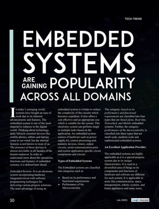 n today’s emerging world,
Isystems have bought an ease of
work due to its inherent
advancements and features. The
embedded system is one of the most
imperative subjects in the digital
world. Thinking about technology,
daily lifestyle essential devices like
mobile phones, tablets and laptops
come to our mind, but the internal
features is not known to most of us.
The presence of these devices is
almost inevitable in all facades of the
human endeavor. In order to
understand more about the operations,
functions and features of embedded
systems, it is deﬁned here ahead.
Embedded Systems -It is an electronic
system incorporating hardware
integrated circuit with software
programming techniques for
delivering various projects solutions.
The main advantage of using an
embedded system is it helps to reduce
the complexity of the circuits which
becomes expedient. It also oﬀers a
cost eﬀective and an appropriate size
which is suitable for the system. This
electronic system can perform single
or multiple tasks based on the
application. An embedded system
consist of hardware such as power
supply kit, central processing unit,
memory devices, timers, output
circuits, serial communication ports
and system application speciﬁc circuit
components and circuits.
Types of Embedded Systems
The Embedded systems are classiﬁed
into categories such as
· Based on its performance and
functional requirements
· Performance of the
Microcontroller
The category- based on its
performance and functional
requirements are classiﬁed into four
types that are Stand alone, Real time,
Networked, and Mobile embedded
systems. Further, the category-
performance of the microcontroller is
classiﬁed into three types that are
small scale, medium scale and
sophisticated embedded systems.
An Excellent Application Provider
The embedded systems are highly
applicable as it is a special-purpose
system due to its unique
characteristics. It is used in a
diversiﬁed area of things as its
components and functions of
hardware and software are diﬀerent
for each system. It is applicable in
areas like communication, space,
transportation, robotic systems, and
home appliances and many more.
EMBEDDED
SYSTEMS
POPULARITYARE
GAINING
ACROSS ALL DOMAINS
Tech-Trend
July 2020|30
 