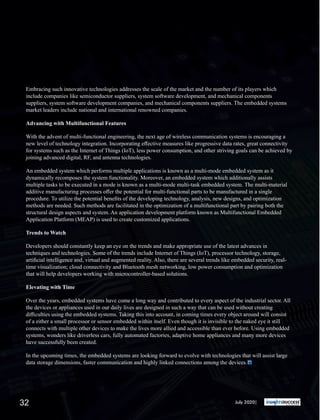 Embracing such innovative technologies addresses the scale of the market and the number of its players which
include companies like semiconductor suppliers, system software development, and mechanical components
suppliers, system software development companies, and mechanical components suppliers. The embedded systems
market leaders include national and international renowned companies.
Advancing with Multifunctional Features
With the advent of multi-functional engineering, the next age of wireless communication systems is encouraging a
new level of technology integration. Incorporating eﬀective measures like progressive data rates, great connectivity
for systems such as the Internet of Things (IoT), less power consumption, and other striving goals can be achieved by
joining advanced digital, RF, and antenna technologies.
An embedded system which performs multiple applications is known as a multi-mode embedded system as it
dynamically recomposes the system functionality. Moreover, an embedded system which additionally assists
multiple tasks to be executed in a mode is known as a multi-mode multi-task embedded system. The multi-material
additive manufacturing processes oﬀer the potential for multi-functional parts to be manufactured in a single
procedure. To utilize the potential beneﬁts of the developing technology, analysis, new designs, and optimization
methods are needed. Such methods are facilitated in the optimization of a multifunctional part by pairing both the
structural design aspects and system. An application development platform known as Multifunctional Embedded
Application Platform (MEAP) is used to create customized applications.
Trends to Watch
Developers should constantly keep an eye on the trends and make appropriate use of the latest advances in
techniques and technologies. Some of the trends include Internet of Things (IoT), processor technology, storage,
artiﬁcial intelligence and, virtual and augmented reality. Also, there are several trends like embedded security, real-
time visualization; cloud connectivity and Bluetooth mesh networking, low power consumption and optimization
that will help developers working with microcontroller-based solutions.
Elevating with Time
Over the years, embedded systems have come a long way and contributed to every aspect of the industrial sector. All
the devices or appliances used in our daily lives are designed in such a way that can be used without creating
diﬃculties using the embedded systems. Taking this into account, in coming times every object around will consist
of a either a small processor or sensor embedded within itself. Even though it is invisible to the naked eye it still
connects with multiple other devices to make the lives more allied and accessible than ever before. Using embedded
systems, wonders like driverless cars, fully automated factories, adaptive home appliances and many more devices
have successfully been created.
In the upcoming times, the embedded systems are looking forward to evolve with technologies that will assist large
data storage dimensions, faster communication and highly linked connections among the devices.
July 2020|32
 