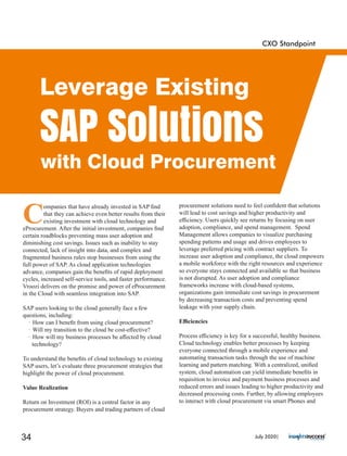 C
ompanies that have already invested in SAP ﬁnd
that they can achieve even better results from their
existing investment with cloud technology and
eProcurement. After the initial investment, companies ﬁnd
certain roadblocks preventing mass user adoption and
diminishing cost savings. Issues such as inability to stay
connected, lack of insight into data, and complex and
fragmented business rules stop businesses from using the
full power of SAP. As cloud application technologies
advance, companies gain the beneﬁts of rapid deployment
cycles, increased self-service tools, and faster performance.
Vroozi delivers on the promise and power of eProcurement
in the Cloud with seamless integration into SAP.
SAP users looking to the cloud generally face a few
questions, including:
· How can I beneﬁt from using cloud procurement?
· Will my transition to the cloud be cost-eﬀective?
· How will my business processes be aﬀected by cloud
technology?
To understand the beneﬁts of cloud technology to existing
SAP users, let’s evaluate three procurement strategies that
highlight the power of cloud procurement.
Value Realization
Return on Investment (ROI) is a central factor in any
procurement strategy. Buyers and trading partners of cloud
procurement solutions need to feel conﬁdent that solutions
will lead to cost savings and higher productivity and
eﬃciency. Users quickly see returns by focusing on user
adoption, compliance, and spend management. Spend
Management allows companies to visualize purchasing
spending patterns and usage and drives employees to
leverage preferred pricing with contract suppliers. To
increase user adoption and compliance, the cloud empowers
a mobile workforce with the right resources and experience
so everyone stays connected and available so that business
is not disrupted. As user adoption and compliance
frameworks increase with cloud-based systems,
organizations gain immediate cost savings in procurement
by decreasing transaction costs and preventing spend
leakage with your supply chain.
Eﬃciencies
Process eﬃciency is key for a successful, healthy business.
Cloud technology enables better processes by keeping
everyone connected through a mobile experience and
automating transaction tasks through the use of machine
learning and pattern matching. With a centralized, uniﬁed
system, cloud automation can yield immediate beneﬁts in
requisition to invoice and payment business processes and
reduced errors and issues leading to higher productivity and
decreased processing costs. Further, by allowing employees
to interact with cloud procurement via smart Phones and
CXO Standpoint
Leverage Existing
SAP Solutions
with Cloud Procurement
July 2020|34
 