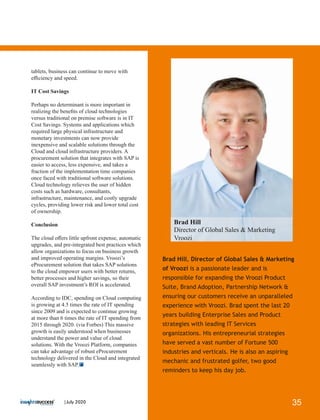 Brad Hill, Director of Global Sales & Marketing
of Vroozi is a passionate leader and is
responsible for expanding the Vroozi Product
Suite, Brand Adoption, Partnership Network &
ensuring our customers receive an unparalleled
experience with Vroozi. Brad spent the last 20
years building Enterprise Sales and Product
strategies with leading IT Services
organizations. His entrepreneurial strategies
have served a vast number of Fortune 500
industries and verticals. He is also an aspiring
mechanic and frustrated golfer, two good
reminders to keep his day job.
tablets, business can continue to move with
eﬃciency and speed.
IT Cost Savings
Perhaps no determinant is more important in
realizing the beneﬁts of cloud technologies
versus traditional on premise software is in IT
Cost Savings. Systems and applications which
required large physical infrastructure and
monetary investments can now provide
inexpensive and scalable solutions through the
Cloud and cloud infrastructure providers. A
procurement solution that integrates with SAP is
easier to access, less expensive, and takes a
fraction of the implementation time companies
once faced with traditional software solutions.
Cloud technology relieves the user of hidden
costs such as hardware, consultants,
infrastructure, maintenance, and costly upgrade
cycles, providing lower risk and lower total cost
of ownership.
Conclusion
The cloud oﬀers little upfront expense, automatic
upgrades, and pre-integrated best practices which
allow organizations to focus on business growth
and improved operating margins. Vroozi’s
eProcurement solution that takes SAP solutions
to the cloud empower users with better returns,
better processes and higher savings, so their
overall SAP investment’s ROI is accelerated.
According to IDC, spending on Cloud computing
is growing at 4.5 times the rate of IT spending
since 2009 and is expected to continue growing
at more than 6 times the rate of IT spending from
2015 through 2020. (via Forbes) This massive
growth is easily understood when businesses
understand the power and value of cloud
solutions. With the Vroozi Platform, companies
can take advantage of robust eProcurement
technology delivered in the Cloud and integrated
seamlessly with SAP.
Brad Hill
Director of Global Sales & Marketing
Vroozi
35|July 2020
 
