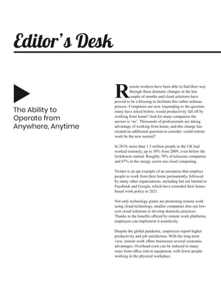 The Ability to
Operate from
Anywhere, Anytime
emote workers have been able to ﬁnd their way
Rthrough these dramatic changes in the last
couple of months and cloud solutions have
proved to be a blessing to facilitate this rather arduous
process. Companies are now responding to the question
many have asked before; would productivity fall oﬀ by
working from home? And for many companies the
answer is ‘no’. Thousands of professionals are taking
advantage of working from home, and this change has
created an additional question to consider–could remote
work be the new normal?
In 2019, more than 1.5 million people in the UK had
worked remotely, up to 50% from 2009, even before the
lockdowns started. Roughly 79% of telecoms companies
and 87% in the energy sector use cloud computing.
Twitter is an apt example of an enterprise that employs
people to work from their home permanently, followed
by many other organizations, including but not limited to
Facebook and Google, which have extended their home-
based work policy to 2021.
Not only technology giants are promoting remote work
using cloud technology, smaller companies also use low-
cost cloud solutions to develop domestic practices.
Thanks to the beneﬁts oﬀered by remote work platforms,
employers can implement it seamlessly.
Despite the global pandemic, employees report higher
productivity and job satisfaction. With the long-term
view, remote work oﬀers businesses several economic
advantages. Overhead costs can be reduced in many
ways from oﬃce rent to equipment, with fewer people
working in the physical workplace.
Editor’s Desk
 