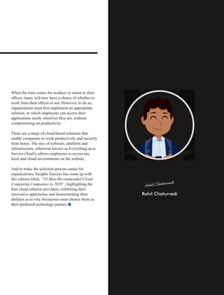 When the time comes for workers to return to their
oﬃces, many will now have a choice of whether to
work from their oﬃces or not. However, to do so,
organizations must ﬁrst implement an appropriate
solution, in which employees can access their
applications easily wherever they are, without
compromising on productivity.
There are a range of cloud-based solutions that
enable companies to work productively and securely
from home. The mix of software, platform and
infrastructure, otherwise known as Everything-as-a-
Service (XaaS), allows employees to access any
local and cloud environments on the website.
And to make the selection process easier for
organizations, Insights Success has come up with
this edition titled, “10 Most Recommended Cloud
Computing Companies in 2020”, highlighting the
best cloud solution providers, exhibiting their
innovative approaches and demonstrating their
abilities as to why businesses must choose them as
their preferred technology partner.
 