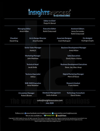 sales@insightssuccess.com
July, 2020
Editor-in-Chief
Senior Sales Manager Business Development Manager
Marketing Manager
Technical Head
Technical Specialist Digital Marketing Manager
Research Analyst
Database Management Technology Consultant
Pooja M. Bansal
Managing Editor
Anish Miller
Executive Editor
Rohit Chaturvedi
Assistant Editors
Jenny Fernandes
Rohit Chaturvedi
Visualizer
David King
Art & Design Director
Amol Kamble
Associate Designer
Iresh Mathapati
Kshitij S Andy Mitter
John Matthew
Sales Executives
David, Kevin, Vishnu
Business Development Executives
Steve, Joe, Alan, AnupJacob Smile
Aditya Marry D'Souza
SME-SMO Executive
Amol Wadekar Frank Adams
Circulation Manager
Robert Brown Stella Andrew David Stokes
Kushagra Gupts
Co-designer
Copyright © 2020 Insights Success, All rights reserved. The content and images used in this magazine should not be reproduced or transmitted in any
form or by any means, electronic, mechanical, photocopying, recording or otherwise, without prior permission from Insights Success.
Reprint rights remain solely with Insights Success.
Follow us on : www.facebook.com/insightssuccess/ www.twitter.com/insightssuccess
We are also available on :
 
