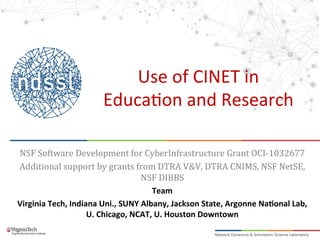 Use	
  of	
  CINET	
  in	
  
Educa2on	
  and	
  Research	
  
NSF	
  Software	
  Development	
  for	
  CyberInfrastructure	
  Grant	
  OCI-­‐1032677	
  
Additional	
  support	
  by	
  grants	
  from	
  DTRA	
  V&V,	
  DTRA	
  CNIMS,	
  NSF	
  NetSE,	
  
NSF	
  DIBBS	
  
Team	
  
Virginia	
  Tech,	
  Indiana	
  Uni.,	
  SUNY	
  Albany,	
  Jackson	
  State,	
  Argonne	
  Na>onal	
  Lab,	
  
U.	
  Chicago,	
  NCAT,	
  U.	
  Houston	
  Downtown	
  
	
  
 