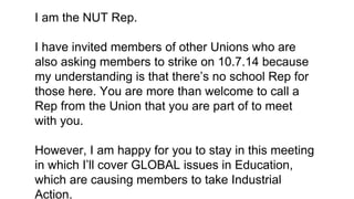 I am the NUT Rep.
I have invited members of other Unions who are
also asking members to strike on 10.7.14 because
my understanding is that there’s no school Rep for
those here. You are more than welcome to call a
Rep from the Union that you are part of to meet
with you.
However, I am happy for you to stay in this meeting
in which I’ll cover GLOBAL issues in Education,
which are causing members to take Industrial
Action.
 