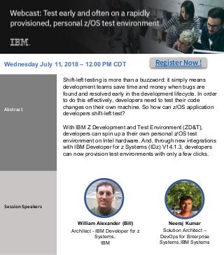 Shift-left testing is more than a buzzword: it simply means
development teams save time and money when bugs are
found and resolved early in the development lifecycle. In order
to do this effectively, developers need to test their code
changes on their own machine. So how can z/OS application
developers shift-left test?
With IBM Z Development and Test Environment (ZD&T),
developers can spin up a their own personal z/OS test
environment on Intel hardware. And, through new integrations
with IBM Developer for z Systems (IDz) V14.1.3, developers
can now provision test environments with only a few clicks.
Abstract
Session Speakers
Neeraj Kumar
Solution Architect –
DevOps for Enterprise
Systems,IBM Systems
#DevOps
William Alexander (Bill)
Architect - IBM Developer for z
Systems,
IBM
Register Now !Wednesday July 11, 2018 – 12.00 PM CDT
 
