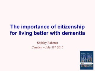 The importance of citizenship
for living better with dementia
Shibley Rahman
Camden – July 11th 2015
 