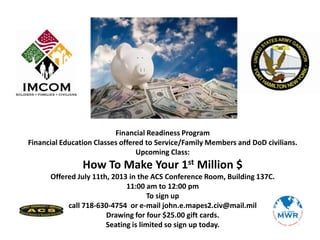 Financial Readiness Program
Financial Education Classes offered to Service/Family Members and DoD civilians.
Upcoming Class:
How To Make Your 1st Million $
Offered July 11th, 2013 in the ACS Conference Room, Building 137C.
11:00 am to 12:00 pm
To sign up
call 718-630-4754 or e-mail john.e.mapes2.civ@mail.mil
Drawing for four $25.00 gift cards.
Seating is limited so sign up today.
 