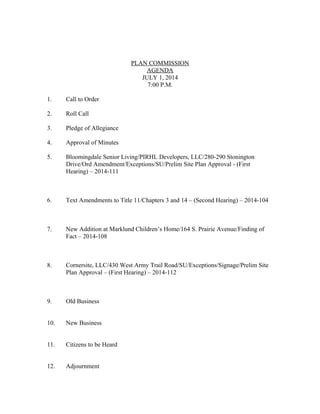 PLAN COMMISSION
AGENDA
JULY 1, 2014
7:00 P.M.
1. Call to Order
2. Roll Call
3. Pledge of Allegiance
4. Approval of Minutes
5. Bloomingdale Senior Living/PIRHL Developers, LLC/280-290 Stonington
Drive/Ord Amendment/Exceptions/SU/Prelim Site Plan Approval - (First
Hearing) – 2014-111
6. Text Amendments to Title 11/Chapters 3 and 14 – (Second Hearing) – 2014-104
7. New Addition at Marklund Children’s Home/164 S. Prairie Avenue/Finding of
Fact – 2014-108
8. Cornersite, LLC/430 West Army Trail Road/SU/Exceptions/Signage/Prelim Site
Plan Approval – (First Hearing) – 2014-112
9. Old Business
10. New Business
11. Citizens to be Heard
12. Adjournment
 