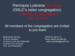 Parroquia Luterana San José
(OSLC’s sister congregation)
is holding a Open House
July 13, 2014
All members of the congregation are invited
to join them
Schedule for the day RSVP by July 9th
to
10:30 am Worship Pastor Neddy Astudillo @
12:00 pm Lunch and Fellowship neddy.astudillo@gmail.com
12:45 pm Tour of church
1:00 pm Presentation
 