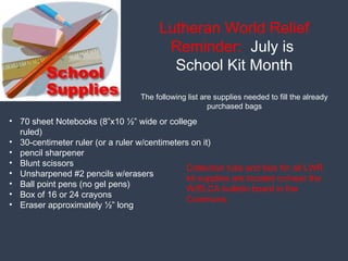 Lutheran World Relief
Reminder: July is
School Kit Month
The following list are supplies needed to fill the already
purchased bags
• 70 sheet Notebooks (8”x10 ½” wide or college
ruled)
• 30-centimeter ruler (or a ruler w/centimeters on it)
• pencil sharpener
• Blunt scissors
• Unsharpened #2 pencils w/erasers
• Ball point pens (no gel pens)
• Box of 16 or 24 crayons
• Eraser approximately ½” long
Collection tubs and lists for all LWR
kit supplies are located on/near the
W/ELCA bulletin board in the
Commons.
 