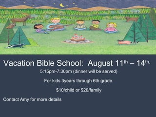 Vacation Bible School: August 11th
– 14th,
5:15pm-7:30pm (dinner will be served)
For kids 3years through 6th grade.
$10/child or $20/family
Contact Amy for more details
 
