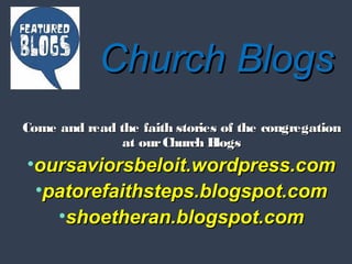 Church BlogsChurch Blogs
Come and read the faith stories of the congregationCome and read the faith stories of the congregation
at ourChurch Blogsat ourChurch Blogs
•oursaviorsbeloit.wordpress.comoursaviorsbeloit.wordpress.com
•patorefaithsteps.blogspot.compatorefaithsteps.blogspot.com
•shoetheran.blogspot.comshoetheran.blogspot.com
 