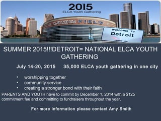 SUMMER 2015!!!DETROIT= NATIONAL ELCA YOUTH
GATHERING
 July 14-20, 2015 35,000 ELCA youth gathering in one city
• worshipping together
• community service
• creating a stronger bond with their faith
PARENTS AND YOUTH have to commit by December 1, 2014 with a $125
commitment fee and committing to fundraisers throughout the year.
  For more information please contact Amy Smith
 