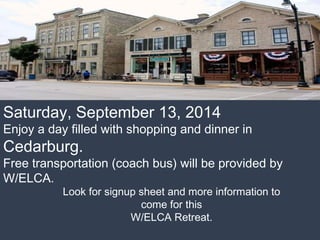 Saturday, September 13, 2014
Enjoy a day filled with shopping and dinner in
Cedarburg.
Free transportation (coach bus) will be provided by
W/ELCA.
Look for signup sheet and more information to
come for this
W/ELCA Retreat.
 
 