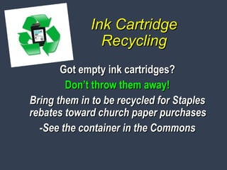 Ink CartridgeInk Cartridge
RecyclingRecycling
Got empty ink cartridges?Got empty ink cartridges?
Don’t throw them away!Don’t throw them away!
Bring them in to be recycled for StaplesBring them in to be recycled for Staples
rebates toward church paper purchasesrebates toward church paper purchases
-See the container in the Commons-See the container in the Commons
 